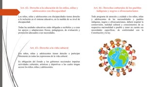Art. 42.- Derecho a la educación de los niños, niñas y
adolescentes con discapacidad
Los niños, niñas y adolescentes con discapacidades tienen derecho
a la inclusión en el sistema educativo, en la medida de su nivel de
discapacidad.
Todas las unidades educativas están obligadas a recibirlos y a crear
los apoyos y adaptaciones físicas, pedagógicas, de evaluación y
promoción adecuados a sus necesidades.
Art. 43.- Derecho a la vida cultural
Los niños, niñas y adolescentes tienen derecho a participar
libremente en todas las expresiones de la vida cultural.
Es obligación del Estado y los gobiernos seccionales impulsar
actividades culturales, artísticas y deportivas a las cuales tengan
acceso los niños, niñas y adolescentes.
Art. 44.- Derechos culturales de los pueblos
indígenas y negros o afroecuatorianos
Todo programa de atención y cuidado a los niños, niñas
y adolescentes de las nacionalidades y pueblos
indígenas, negros o afroecuatorianos, deberá respetar la
cosmovisión, realidad cultural y conocimientos de su
respectiva nacionalidad o pueblo y tener en cuenta sus
necesidades especificas, de conformidad con la
Constitución y la ley.
 