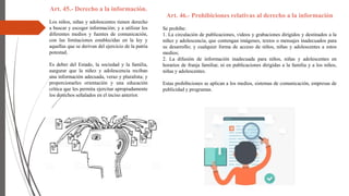 Art. 45.- Derecho a la información.
Los niños, niñas y adolescentes tienen derecho
a buscar y escoger información; y a utilizar los
diferentes medios y fuentes de comunicación,
con las limitaciones establecidas en la ley y
aquellas que se derivan del ejercicio de la patria
potestad.
Es deber del Estado, la sociedad y la familia,
asegurar que la niñez y adolescencia reciban
una información adecuada, veraz y pluralista; y
proporcionarles orientación y una educación
crítica que les permita ejercitar apropiadamente
los derechos señalados en el inciso anterior.
Art. 46.- Prohibiciones relativas al derecho a la información
Se prohíbe:
1. La circulación de publicaciones, videos y grabaciones dirigidos y destinados a la
niñez y adolescencia, que contengan imágenes, textos o mensajes inadecuados para
su desarrollo; y cualquier forma de acceso de niños, niñas y adolescentes a estos
medios;
2. La difusión de información inadecuada para niños, niñas y adolescentes en
horarios de franja familiar, ni en publicaciones dirigidas a la familia y a los niños,
niñas y adolescentes.
Estas prohibiciones se aplican a los medios, sistemas de comunicación, empresas de
publicidad y programas.
 