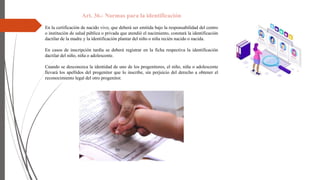 Art. 36.- Normas para la identificación
En la certificación de nacido vivo, que deberá ser emitida bajo la responsabilidad del centro
o institución de salud pública o privada que atendió el nacimiento, constará la identificación
dactilar de la madre y la identificación plantar del niño o niña recién nacido o nacida.
En casos de inscripción tardía se deberá registrar en la ficha respectiva la identificación
dactilar del niño, niña o adolescente.
Cuando se desconozca la identidad de uno de los progenitores, el niño, niña o adolescente
llevará los apellidos del progenitor que lo inscribe, sin perjuicio del derecho a obtener el
reconocimiento legal del otro progenitor.
 
