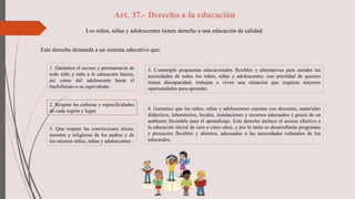Art. 37.- Derecho a la educación
Los niños, niñas y adolescentes tienen derecho a una educación de calidad.
Este derecho demanda a un sistema educativo que:
5. Que respete las convicciones éticas,
morales y religiosas de los padres y de
los mismos niños, niñas y adolescentes.
1. Garantice el acceso y permanencia de
todo niño y niña a la educación básica,
así como del adolescente hasta el
bachillerato o su equivalente.
2. Respete las culturas y especificidades
de cada región y lugar.
3. Contemple propuestas educacionales flexibles y alternativas para atender las
necesidades de todos los niños, niñas y adolescentes, con prioridad de quienes
tienen discapacidad, trabajan o viven una situación que requiera mayores
oportunidades para aprender.
4. Garantice que los niños, niñas y adolescentes cuenten con docentes, materiales
didácticos, laboratorios, locales, instalaciones y recursos adecuados y gocen de un
ambiente favorable para el aprendizaje. Este derecho incluye el acceso efectivo a
la educación inicial de cero a cinco años, y por lo tanto se desarrollarán programas
y proyectos flexibles y abiertos, adecuados a las necesidades culturales de los
educandos.
 