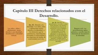 Capítulo III Derechos relacionados con el
Desarrollo.
Los niños , niñas y
adolescentes tienen
derecho a una identidad ,
identificación e identidad
cultural .
Art. 33.- Derecho a la
identidad.- Los niños, niñas
y adolescentes tienen
derecho a la identidad y a
los elementos que la
constituyen, especialmente
el nombre, la nacionalidad y
sus relaciones de familia, de
conformidad con la ley.
Art. 35.- Derecho a la
identificación.- Los niños y niñas
tienen derecho a ser inscritos
inmediatamente después del
nacimiento, con los apellidos
paterno y materno que les
correspondan. El Estado
garantizará el derecho a la
identidad y a la identificación
mediante un servicio de Registro
Civil con procedimientos ágiles,
gratuitos y sencillos para la
obtención de los documentos de
identidad.
Registro civil con
procedimientos ágiles,
gratuitos y sencillos para la
obtención de documentos
de identidad.
 