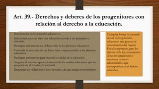 Art. 39.- Derechos y deberes de los progenitores con
relación al derecho a la educación.
• Matricularlos en los planteles educativos.
• Seleccionar para sus hijos una educación acorde a sus principios y
creencias
• Participar activamente en el desarrollo de los procesos educativos
• Controlar la asistencia de sus hijos, hijas o representados a los planteles
educativos
• Participar activamente para mejorar la calidad de la educación
• Asegurar el máximo aprovechamiento de los medios educativos que les
proporciona el Estado y la sociedad.
• Denunciar las violaciones a esos derechos, de que tengan conocimiento.
Cualquier forma de atentado
sexual en los planteles
educativos será puesto en
conocimiento del Agente
Fiscal competente, para los
efectos de la ley, sin perjuicio
de las investigaciones y
sanciones de orden
administrativo que
correspondan en el ámbito
educativo.
 