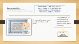 Concordancias:
CODIGO DE PROCEDIMIENTO CIVIL, Arts. 708
CONSTITUCION DE LA REPUBLICA DEL ECUADOR, Arts. 66, 69
• En el certificado del
nacido esta bajo la
responsabilidad del
centro de salud donde
fue registro.
ART. 36: Normas
para la
Identificación
El mismo debe constar con la
identificación dactilar de la
madre.
 