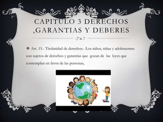 CAPITULO 3 DERECHOS
,GARANTIAS Y DEBERES
 Art. 15.- Titularidad de derechos.- Los niños, niñas y adolescentes
son sujetos de derechos y garantías que gozan de las leyes que
contemplan en favor de las personas,
 