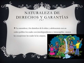 NATURALEZA DE
DERECHOS Y GARANTÍAS
 La naturaleza y los derechos de la niñez y adolescencia son un
orden publico los cuales son interdependientes e intransigibles menos
las excepciones las cuales la ley ampara.
 