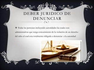 DEBER JURIDICO DE
DENUNCIAR
 Todas las personas incluyendo autoridades las cuales son
administrativas que tenga conocimiento de la violación de un derecho
del niño el cual esta totalmente obligada a denunciar a la autoridad
 