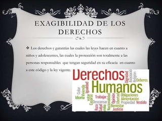 EXAGIBILIDAD DE LOS
DERECHOS
 Los derechos y garantías las cuales las leyes hacen en cuanto a
niños y adolescentes, las cuales la protección son totalmente a las
personas responsables que tengan seguridad en su eficacia en cuanto
a este código y la ley vigente.
 