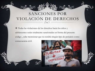 SANCIONES POR
VIOLACIÓN DE DERECHOS
 Todas las violaciones de los derechos hacia los niños y
adolescentes serán totalmente sancionadas en forma del presente
código , cabe mencionar que no tendrá ningún tipo de perjuicio como
consecuencia civil.
 