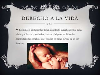 DERECHO A LA VIDA
 Los niños y adolescentes tienen un estricto derecho de vida desde
el día que fueron concebidos , en este código se prohíben las
manipulaciones genéticas que pongan en riesgo la vida de un ser
humano.
 
