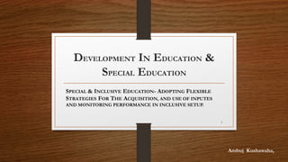 DEVELOPMENT IN EDUCATION &
SPECIAL EDUCATION
SPECIAL & INCLUSIVE EDUCATION- ADOPTING FLEXIBLE
STRATEGIES FOR THE ACQUISITION, AND USE OF INPUTES
AND MONITORING PERFORMANCE IN INCLUSIVE SETUP.
Ambuj Kushawaha,
1
 