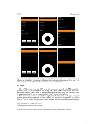 14:10                                                                                                 M. Jeon et al.




Fig. 1. Screen Visual menus for each input gesture style (Visuals-on condition on the top and Visuals-off
condition on the bottom): the Tapping, the Wheeling, and the Flicking condition from left to right. The
target song title was visually displayed on the top of the screen in all conditions.


5.3 Stimuli

   5.3.1 MP3 Song List Menu. An MP3 song list menu was created with 150 song titles
gathered from the Billboard Hot 100 & Pop 100 (2009, 2009)1 and iTunes Top 1002 .
Each visual menu (see Figure 1) was implemented in Java using the Android SDK
programming tool for use as an application (“app”) on the smartphone.
   The menu items were presented in alphabetical order. For each type of input
gesture, participants were able to scroll upward and downward in the menu by (1) tap-
ping on “up” or “down” button areas on the bottom of the screen (Tapping condition),

1 http://www.billboard.com/bbcom/index.jsp
2 http://www.apple.com/itunes/top-100/songs/




ACM Transactions on Computer-Human Interaction, Vol. 19, No. 2, Article 14, Publication date: July 2012.
 