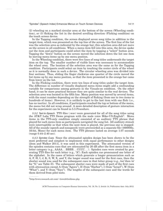 “Spindex” (Speech Index) Enhances Menus on Touch Screen Devices                                               14:11

(2) wheeling on a marked circular area at the bottom of the screen (Wheeling condi-
tion), or (3) ﬂicking the list in the desired scrolling direction (Flicking condition) on
the touch screen device.
   In the Tapping condition, the screen displayed seven song titles in addition to the
target item, which was presented on the top line of the screen. The ﬁrst line of the list
was the selection area as indicated by the orange bar; this selection area did not move
on the screen in all conditions. When a menu item fell into this area, the device spoke
out the item and participants could select the item by tapping a “select” button area.
Tapping the “down” button on the screen moved the selection down the list one item
by moving menu items up by one menu position.
   In the Wheeling condition, there were ﬁve lines of song titles underneath the target
item on the top. The smaller number of visible lines was necessary to accommodate
the wheel area. The location of the selection area was the same as for the Tapping
condition. Participants could select an item by touching the center circle of the wheel
as it is normally done in such a device. The circular wheeling area was divided into
four sections. Thus, sliding the ﬁnger clockwise one quarter of the circle moved the
list items up by one menu position, so that the item presented in the orange bar came
from lower on the list.
   In the Flicking condition, there were ten lines of song titles under the target item.
The difference in number of visually displayed menu items might add a confounding
variable for comparisons among gestures in the Visuals-on condition. On the other
hand, it can be more practical because they are quite similar to the real devices. The
selection area was located in the ﬁfth line. Menu position was moved by several items,
with the exact number depending on the strength of ﬂicking (from one to two items to
hundreds of items). However, it is unlikely to get to the last item with one ﬂick (i.e.,
has no inertia). In all conditions, if participants reached the top or bottom of the menu,
the menu list did not wrap around. A more detailed description of gesture interaction
for the experiment can be found in 5.5 Procedure.
   5.3.2 Text-to-Speech. TTS ﬁles (.wav) were generated for all of the song titles using
the AT&T Labs TTS Demo program with the male voice Mike-US-English3 . Menu
items in the TTS-only condition simply consisted of an auditory TTS phrase that
played for each menu item as participants navigated the song list. All auditory stimuli
were interruptible so that when the next item is played, the previous one is stopped.
All of the sounds (speech and nonspeech) were prerecorded as a separate ﬁle (16000Hz,
16-bit, Mono) for each menu item. The TTS phrases lasted on average 1.07 seconds
(range 0.44–2.40 sec).
   5.3.3 Spindex Cues. Since the attenuated spindex design has been shown to be the
most preferred and simplest to implement with equal performance to other designs
[Jeon and Walker 2011], it was used in this experiment. The attenuated version of
the spindex contains cues that are attenuated by 20 dB after the ﬁrst menu item in a
letter category (e.g., AAAA. . . BBBB. . . CCCC. . . ). Spindex cues were created by gen-
erating TTS ﬁles for each letter (e.g., “A”). Each spindex cue pronounced one letter of
the alphabet. In the cases of letters which generate a longer pronunciation such as
A, F, H, I, J, K, S, W, X, and Y, the longer sound was used for the ﬁrst cues, then the
shorter sound was used for the subsequent cues in that letter group (e.g., /es/ then /s/
for “S,” see Table II). The subsequent shorter cues were made of part of the ﬁrst cues
with attenuation except A (from “Agora”), H (from “Harbor”), I (from “Israel”), W (from
“What”), and Y (from “Yoyo”). The lengths of the subsequent cues and the words for
them derived from pilot tests.

3 http://www.research.att.com/∼ttsweb/tts/demo.php




             ACM Transactions on Computer-Human Interaction, Vol. 19, No. 2, Article 14, Publication date: July 2012.
 