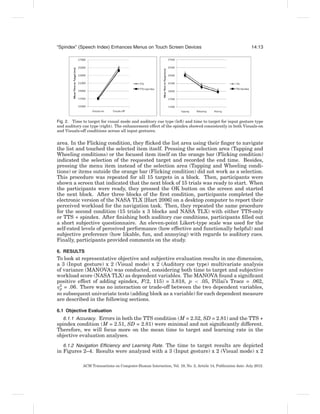 “Spindex” (Speech Index) Enhances Menus on Touch Screen Devices                                               14:13




Fig. 2. Time to target for visual mode and auditory cue type (left) and time to target for input gesture type
and auditory cue type (right). The enhancement effect of the spindex showed consistently in both Visuals-on
and Visuals-off conditions across all input gestures.

area. In the Flicking condition, they ﬂicked the list area using their ﬁnger to navigate
the list and touched the selected item itself. Pressing the selection area (Tapping and
Wheeling conditions) or the focused item itself on the orange bar (Flicking condition)
indicated the selection of the requested target and recorded the end time. Besides,
pressing the menu item instead of the selection area (Tapping and Wheeling condi-
tions) or items outside the orange bar (Flicking condition) did not work as a selection.
This procedure was repeated for all 15 targets in a block. Then, participants were
shown a screen that indicated that the next block of 15 trials was ready to start. When
the participants were ready, they pressed the OK button on the screen and started
the next block. After three blocks of the ﬁrst condition, participants completed the
electronic version of the NASA TLX [Hart 2006] on a desktop computer to report their
perceived workload for the navigation task. Then, they repeated the same procedure
for the second condition (15 trials x 3 blocks and NASA TLX) with either TTS-only
or TTS + spindex. After ﬁnishing both auditory cue conditions, participants ﬁlled out
a short subjective questionnaire. An eleven-point Likert-type scale was used for the
self-rated levels of perceived performance (how effective and functionally helpful) and
subjective preference (how likable, fun, and annoying) with regards to auditory cues.
Finally, participants provided comments on the study.

6. RESULTS
To look at representative objective and subjective evaluation results in one dimension,
a 3 (Input gesture) x 2 (Visual mode) x 2 (Auditory cue type) multivariate analysis
of variance (MANOVA) was conducted, considering both time to target and subjective
workload score (NASA TLX) as dependent variables. The MANOVA found a signiﬁcant
positive effect of adding spindex, F(2, 115) = 3.818, p < .05, Pillai’s Trace = .062,
η2 = .06. There was no interaction or trade-off between the two dependent variables,
 p
so subsequent univariate tests (adding block as a variable) for each dependent measure
are described in the following sections.

6.1 Objective Evaluation
   6.1.1 Accuracy. Errors in both the TTS condition (M = 2.52, SD = 2.81) and the TTS +
spindex condition (M = 2.51, SD = 2.81) were minimal and not signiﬁcantly different.
Therefore, we will focus more on the mean time to target and learning rate in the
objective evaluation analyses.
   6.1.2 Navigation Efﬁciency and Learning Rate. The time to target results are depicted
in Figures 2–4. Results were analyzed with a 3 (Input gesture) x 2 (Visual mode) x 2

             ACM Transactions on Computer-Human Interaction, Vol. 19, No. 2, Article 14, Publication date: July 2012.
 