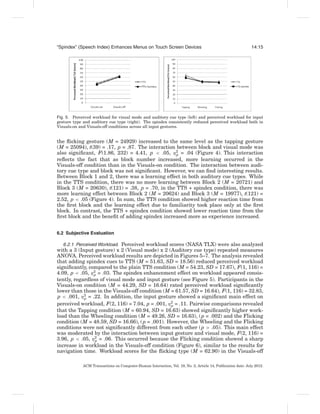 “Spindex” (Speech Index) Enhances Menus on Touch Screen Devices                                               14:15




Fig. 5. Perceived workload for visual mode and auditory cue type (left) and perceived workload for input
gesture type and auditory cue type (right). The spindex consistently reduced perceived workload both in
Visuals-on and Visuals-off conditions across all input gestures.


the ﬂicking gesture (M = 24929) increased to the same level as the tapping gesture
(M = 25094), t(39) = .17, p = .87. The interaction between block and visual mode was
also signiﬁcant, F(1.86, 232) = 4.41, p < .05, η2 = .04 (Figure 4). This interaction
                                                   p
reﬂects the fact that as block number increased, more learning occurred in the
Visuals-off condition than in the Visuals-on condition. The interaction between audi-
tory cue type and block was not signiﬁcant. However, we can ﬁnd interesting results.
Between Block 1 and 2, there was a learning effect in both auditory cue types. While
in the TTS condition, there was no more learning between Block 2 (M = 20721) and
Block 3 (M = 20630), t(121) = .38, p = .70, in the TTS + spindex condition, there was
more learning effect between Block 2 (M = 20624) and Block 3 (M = 19977), t(121) =
2.52, p < .05 (Figure 4). In sum, the TTS condition showed higher reaction time from
the ﬁrst block and the learning effect due to familiarity took place only at the ﬁrst
block. In contrast, the TTS + spindex condition showed lower reaction time from the
ﬁrst block and the beneﬁt of adding spindex increased more as experience increased.


6.2 Subjective Evaluation

   6.2.1 Perceived Workload. Perceived workload scores (NASA TLX) were also analyzed
with a 3 (Input gesture) x 2 (Visual mode) x 2 (Auditory cue type) repeated measures
ANOVA. Perceived workload results are depicted in Figures 5–7. The analysis revealed
that adding spindex cues to TTS (M = 51.63, SD = 18.56) reduced perceived workload
signiﬁcantly, compared to the plain TTS condition (M = 54.23, SD = 17.67), F(1, 116) =
4.09, p < .05, η2 = .03. The spindex enhancement effect on workload appeared consis-
                 p
tently, regardless of visual mode and input gesture (see Figure 5). Participants in the
Visuals-on condition (M = 44.29, SD = 16.64) rated perceived workload signiﬁcantly
lower than those in the Visuals-off condition (M = 61.57, SD = 16.64), F(1, 116) = 32.83,
p < .001, η2 = .22. In addition, the input gesture showed a signiﬁcant main effect on
             p
perceived workload, F(2, 116) = 7.04, p = .001, η2 = .11. Pairwise comparisons revealed
                                                 p
that the Tapping condition (M = 60.94, SD = 16.63) showed signiﬁcantly higher work-
load than the Wheeling condition (M = 49.26, SD = 16.63), ( p = .002) and the Flicking
condition (M = 48.59, SD = 16.66), ( p = .001). However, the Wheeling and the Flicking
conditions were not signiﬁcantly different from each other ( p > .05). This main effect
was moderated by the interaction between input gesture and visual mode, F(2, 116) =
3.96, p < .05, η2 = .06. This occurred because the Flicking condition showed a sharp
                  p
increase in workload in the Visuals-off condition (Figure 6), similar to the results for
navigation time. Workload scores for the ﬂicking type (M = 62.90) in the Visuals-off

             ACM Transactions on Computer-Human Interaction, Vol. 19, No. 2, Article 14, Publication date: July 2012.
 