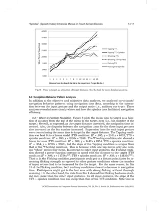 “Spindex” (Speech Index) Enhances Menus on Touch Screen Devices                                              14:17




     Fig. 8. Time to target as a function of target distance. See the text for more detailed analysis.


6.3 Navigation Behavior Pattern Analysis
In addition to the objective and subjective data analyses, we analyzed participants’
navigation behavior patterns using navigation time data, according to the interac-
tion between the input gesture and the output mode (i.e., auditory cue type). These
analyses revealed more clearly where and how the spindex cues facilitated navigation
efﬁciency.

   6.3.1 Where to Facilitate Navigation. Figure 8 plots the mean time to target as a func-
tion of distance from the top of the menu to the target item (i.e., bin number of the
target). Overall, as expected, as the target distance increased, the navigation time in-
creased. Also, the disparity between the navigation times for the three input gestures
also increased as the bin number increased. Regression lines for each input gesture
were created using the mean time to target by the target distance. The Tapping condi-
tion was best ﬁt to a linear model (TTS condition: R2 = .995, y = 2161x + 6532; TTS +
spindex condition: R2 = .990, y = 2005x + 7166). The Wheeling condition also showed a
linear increase (TTS condition: R2 = .968, y = 1447x + 8954; TTS + spindex condition:
R2 = .954, y = 1279x + 9885), but the slope of the Tapping condition is steeper than
that of the Wheeling condition. This is because while one tap moves only one item,
one “wheel” moves four items. In contrast to other input gestures, the Flicking condi-
tion showed a power function increase in speed with the distance to the target (TTS
condition:R2 = .886, y = 11758x0.26 , TTS + spindex condition: R2 = .839, y = 12133x0.23 ).
That is, in the Flicking condition, participants could get to a distant point faster by in-
creasing ﬂicking strength as opposed to other gesture conditions where the number
of input actions had to be increased for the far target. For the same reason, in Bin
15 of the Flicking condition, both auditory conditions showed a decrease in navigation
time. Participants might get to the last area with strong ﬂicking, without thorough
scanning. On the other hand, the data from Bin 1 showed that ﬂicking had some start-
ing cost, more than the other input gestures. In all input gestures, the slope of the
TTS + spindex condition was less steep than that of the TTS condition. Note that in

            ACM Transactions on Computer-Human Interaction, Vol. 19, No. 2, Article 14, Publication date: July 2012.
 