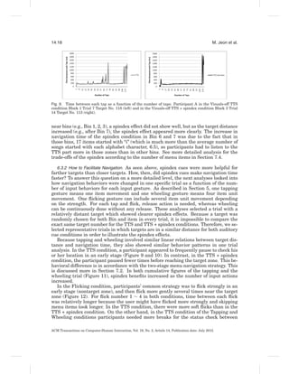 14:18                                                                                                 M. Jeon et al.




Fig. 9. Time between each tap as a function of the number of taps: Participant A in the Visuals-off TTS
condition Block 1 Trial 7 Target No. 118 (left) and in the Visuals-off TTS + spindex condition Block 3 Trial
14 Target No. 113 (right).


near bins (e.g., Bin 1, 2, 3), a spindex effect did not show well, but as the target distance
increased (e.g., after Bin 7), the spindex effect appeared more clearly. The increase in
navigation time of the spindex condition in Bin 6 and 7 was due to the fact that in
those bins, 17 items started with “i” (which is much more than the average number of
songs started with each alphabet character, 6.5), so participants had to listen to the
TTS part more in those zones than in other bins. See more detailed analysis for the
trade-offs of the spindex according to the number of menu items in Section 7.4.

   6.3.2 How to Facilitate Navigation. As seen above, spindex cues were more helpful for
farther targets than closer targets. How, then, did spindex cues make navigation time
faster? To answer this question on a more detailed level, the next analyses looked into
how navigation behaviors were changed in one speciﬁc trial as a function of the num-
ber of input behaviors for each input gesture. As described in Section 5, one tapping
gesture means one item movement and one wheeling gesture means four item unit
movement. One ﬂicking gesture can include several item unit movement depending
on the strength. For each tap and ﬂick, release action is needed, whereas wheeling
can be continuously done without any release. These analyses selected a trial with a
relatively distant target which showed clearer spindex effects. Because a target was
randomly chosen for both Bin and item in every trial, it is impossible to compare the
exact same target number for the TTS and TTS + spindex conditions. Therefore, we se-
lected representative trials in which targets are in a similar distance for both auditory
cue conditions in order to illustrate the spindex effects.
   Because tapping and wheeling involved similar linear relations between target dis-
tance and navigation time, they also showed similar behavior patterns in one trial
analysis. In the TTS condition, a participant appeared to frequently pause to check his
or her location in an early stage (Figure 9 and 10). In contrast, in the TTS + spindex
condition, the participant paused fewer times before reaching the target zone. This be-
havioral difference is in accordance with the two-stage menu navigation strategy. This
is discussed more in Section 7.2. In both cumulative ﬁgures of the tapping and the
wheeling trial (Figure 11), spindex beneﬁts increased as the number of input actions
increased.
   In the Flicking condition, participants’ common strategy was to ﬂick strongly in an
early stage (nontarget zone), and then ﬂick more gently several times near the target
zone (Figure 12). For ﬂick number 1 ∼ 4 in both conditions, time between each ﬂick
was relatively longer because the user might have ﬂicked more strongly and skipping
menu items took longer. In the TTS condition, there were more soft ﬂicks than in the
TTS + spindex condition. On the other hand, in the TTS condition of the Tapping and
Wheeling conditions participants needed more breaks for the status check between

ACM Transactions on Computer-Human Interaction, Vol. 19, No. 2, Article 14, Publication date: July 2012.
 