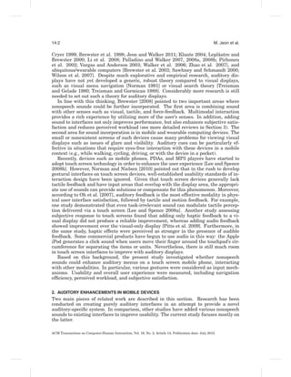 14:2                                                                                                  M. Jeon et al.

                                                                                 ˆ
Cryer 1999; Brewster et al. 1998; Jeon and Walker 2011; Klante 2004; Leplaatre and
Brewster 2000; Li et al. 2008; Palladino and Walker 2007, 2008a, 2008b; Pirhonen
et al. 2002; Vargas and Anderson 2003; Walker et al. 2006; Zhao et al. 2007], and
ubiquitous/wearable computers [Brewster et al. 2003; Sawhney and Schmandt 2000;
Wilson et al. 2007]. Despite much explorative and empirical research, auditory dis-
plays have not yet developed a generic, robust theory compared to visual displays,
such as visual menu navigation [Norman 1991] or visual search theory [Treisman
and Gelade 1980; Treisman and Gormican 1988]. Considerably more research is still
needed to set out such a theory for auditory displays.
   In line with this thinking, Brewster [2008] pointed to two important areas where
nonspeech sounds could be further incorporated. The ﬁrst area is combining sound
with other senses such as visual, tactile, and force-feedback. Multimodal interaction
provides a rich experience by utilizing more of the user’s senses. In addition, adding
sound to interfaces not only improves performance, but also enhances subjective satis-
faction and reduces perceived workload (see more detailed reviews in Section 3). The
second area for sound incorporation is in mobile and wearable computing devices. The
small or nonexistent screens of such devices cause many problems for viewing visual
displays such as issues of glare and visibility. Auditory cues can be particularly ef-
fective in situations that require eyes-free interaction with these devices in a mobile
context (e.g., while walking, cycling, driving, or with the device in a pocket).
   Recently, devices such as mobile phones, PDAs, and MP3 players have started to
adopt touch screen technology in order to enhance the user experience [Lee and Spence
2008b]. However, Norman and Nielsen [2010] pointed out that in the rush to develop
gestural interfaces on touch screen devices, well-established usability standards of in-
teraction design have been ignored. Given that touch screen devices generally lack
tactile feedback and have input areas that overlap with the display area, the appropri-
ate use of sounds can provide solutions or compensate for this phenomenon. Moreover,
according to Oh et al. [2007], auditory feedback is the most effective modality in phys-
ical user interface satisfaction, followed by tactile and motion feedback. For example,
one study demonstrated that even task-irrelevant sound can modulate tactile percep-
tion delivered via a touch screen [Lee and Spence 2008a]. Another study assessing
subjective response to touch screens found that adding only haptic feedback to a vi-
sual display did not produce a reliable improvement, whereas adding audio feedback
showed improvement over the visual-only display [Pitts et al. 2009]. Furthermore, in
the same study, haptic effects were perceived as stronger in the presence of audible
feedback. Some commercial products have begun to use audio in this way: the Apple
iPod generates a click sound when users move their ﬁnger around the touchpad’s cir-
cumference for separating the items or units. Nevertheless, there is still much room
in touch screen interfaces to improve with auditory displays.
   Based on this background, the present study investigated whether nonspeech
sounds could enhance auditory menus on a touch screen mobile phone, interacting
with other modalities. In particular, various gestures were considered as input mech-
anisms. Usability and overall user experience were measured, including navigation
efﬁciency, perceived workload, and subjective satisfaction.


2. AUDITORY ENHANCEMENTS IN MOBILE DEVICES
Two main pieces of related work are described in this section. Research has been
conducted on creating purely auditory interfaces in an attempt to provide a novel
auditory-speciﬁc system. In comparison, other studies have added various nonspeech
sounds to existing interfaces to improve usability. The current study focuses mostly on
the latter.

ACM Transactions on Computer-Human Interaction, Vol. 19, No. 2, Article 14, Publication date: July 2012.
 