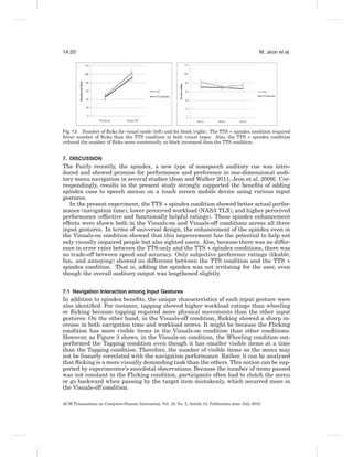 14:20                                                                                                 M. Jeon et al.




Fig. 13. Number of ﬂicks for visual mode (left) and for block (right). The TTS + spindex condition required
fewer number of ﬂicks than the TTS condition in both visual types. Also, the TTS + spindex condition
reduced the number of ﬂicks more consistently as block increased than the TTS condition.


7. DISCUSSION
The Fairly recently, the spindex, a new type of nonspeech auditory cue was intro-
duced and showed promise for performance and preference in one-dimensional audi-
tory menu navigation in several studies [Jeon and Walker 2011; Jeon et al. 2009]. Cor-
respondingly, results in the present study strongly supported the beneﬁts of adding
spindex cues to speech menus on a touch screen mobile device using various input
gestures.
   In the present experiment, the TTS + spindex condition showed better actual perfor-
mance (navigation time), lower perceived workload (NASA TLX), and higher perceived
performance (effective and functionally helpful ratings). These spindex enhancement
effects were shown both in the Visuals-on and Visuals-off conditions across all three
input gestures. In terms of universal design, the enhancement of the spindex even in
the Visuals-on condition showed that this improvement has the potential to help not
only visually impaired people but also sighted users. Also, because there was no differ-
ence in error rates between the TTS-only and the TTS + spindex conditions, there was
no trade-off between speed and accuracy. Only subjective preference ratings (likable,
fun, and annoying) showed no difference between the TTS condition and the TTS +
spindex condition. That is, adding the spindex was not irritating for the user, even
though the overall auditory output was lengthened slightly.


7.1 Navigation Interaction among Input Gestures
In addition to spindex beneﬁts, the unique characteristics of each input gesture were
also identiﬁed. For instance, tapping showed higher workload ratings than wheeling
or ﬂicking because tapping required more physical movements than the other input
gestures. On the other hand, in the Visuals-off condition, ﬂicking showed a sharp in-
crease in both navigation time and workload scores. It might be because the Flicking
condition has more visible items in the Visuals-on condition than other conditions.
However, as Figure 3 shows, in the Visuals-on condition, the Wheeling condition out-
performed the Tapping condition even though it has smaller visible items at a time
than the Tapping condition. Therefore, the number of visible items on the menu may
not be linearly correlated with the navigation performance. Rather, it can be analyzed
that ﬂicking is a more visually demanding task than the others. This notion can be sup-
ported by experimenter’s anecdotal observations. Because the number of items passed
was not constant in the Flicking condition, participants often had to clutch the menu
or go backward when passing by the target item mistakenly, which occurred more in
the Visuals-off condition.

ACM Transactions on Computer-Human Interaction, Vol. 19, No. 2, Article 14, Publication date: July 2012.
 
