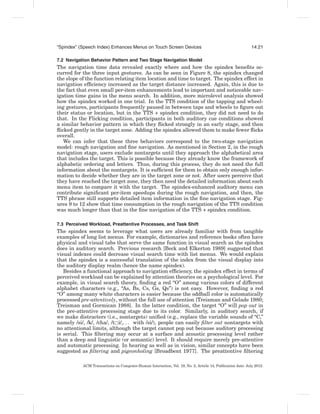 “Spindex” (Speech Index) Enhances Menus on Touch Screen Devices                                             14:21

7.2 Navigation Behavior Pattern and Two Stage Navigation Model
The navigation time data revealed exactly where and how the spindex beneﬁts oc-
curred for the three input gestures. As can be seen in Figure 8, the spindex changed
the slope of the function relating item location and time to target. The spindex effect in
navigation efﬁciency increased as the target distance increased. Again, this is due to
the fact that even small per-item enhancements lead to important and noticeable nav-
igation time gains in the menu search. In addition, more microlevel analysis showed
how the spindex worked in one trial. In the TTS condition of the tapping and wheel-
ing gestures, participants frequently paused in between taps and wheels to ﬁgure out
their status or location, but in the TTS + spindex condition, they did not need to do
that. In the Flicking condition, participants in both auditory cue conditions showed
a similar behavior pattern in which they ﬂicked strongly in an early stage, and then
ﬂicked gently in the target zone. Adding the spindex allowed them to make fewer ﬂicks
overall.
   We can infer that these three behaviors correspond to the two-stage navigation
model: rough navigation and ﬁne navigation. As mentioned in Section 2, in the rough
navigation stage, users exclude nontargets until they approach the alphabetical area
that includes the target. This is possible because they already know the framework of
alphabetic ordering and letters. Thus, during this process, they do not need the full
information about the nontargets. It is sufﬁcient for them to obtain only enough infor-
mation to decide whether they are in the target zone or not. After users perceive that
they have reached the target zone, they then need the detailed information about each
menu item to compare it with the target. The spindex-enhanced auditory menu can
contribute signiﬁcant per-item speedups during the rough navigation, and then, the
TTS phrase still supports detailed item information in the ﬁne navigation stage. Fig-
ures 9 to 12 show that time consumption in the rough navigation of the TTS condition
was much longer than that in the ﬁne navigation of the TTS + spindex condition.

7.3 Perceived Workload, Preattentive Processes, and Task Shift
The spindex seems to leverage what users are already familiar with from tangible
examples of long list menus. For example, dictionaries and reference books often have
physical and visual tabs that serve the same function in visual search as the spindex
does in auditory search. Previous research [Beck and Elkerton 1989] suggested that
visual indexes could decrease visual search time with list menus. We would explain
that the spindex is a successful translation of the index from the visual display into
the auditory display realm (hence the name spindex).
   Besides a functional approach to navigation efﬁciency, the spindex effect in terms of
perceived workload can be explained by attention theories on a psychological level. For
example, in visual search theory, ﬁnding a red “O” among various colors of different
alphabet characters (e.g., “As, Bs, Cs, Gs, Qs”) is not easy. However, ﬁnding a red
“O” among many white characters is easier because the oddball color is automatically
processed pre-attentively, without the full use of attention [Treisman and Gelade 1980;
Treisman and Gormican 1988]. In the latter condition, the target “O” will pop out in
the pre-attentive processing stage due to its color. Similarly, in auditory search, if
we make distracters (i.e., nontargets) uniﬁed (e.g., replace the variable sounds of “C,”
namely /si/, /k/, /cha/, /t i/,. . . with /si/), people can easily ﬁlter out nontargets with
no attentional limits, although the target cannot pop out because auditory processing
is serial. This ﬁltering may occur at a surface and acoustic processing level rather
than a deep and linguistic (or semantic) level. It should require merely pre-attentive
and automatic processing. In hearing as well as in vision, similar concepts have been
suggested as ﬁltering and pigeonholing [Broadbent 1977]. The preattentive ﬁltering

           ACM Transactions on Computer-Human Interaction, Vol. 19, No. 2, Article 14, Publication date: July 2012.
 
