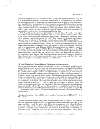 14:22                                                                                                 M. Jeon et al.

processes segregate detailed information into bundles or segments whether they are
to be attended to or rejected as a whole. The ﬁltering is the selection of the stimulus
for attention because it possesses a certain feature that is absent from distracters
(e.g., capital letters among others in lower case; the spindex of the target zone among
others in different spindex cues in our experiment). However, in pigeonholing, the
target and distracters do not differ by any single feature (e.g., every different sound of
all TTS cues). Due to the larger amount of information that needs to be compared, the
pigeonholing requires more processing than ﬁltering does.
   Reﬂecting this exact notion, one participant commented that “the softer voice [spin-
dex cue] was better for ﬁnding song titles later on in the alphabet because I didn’t have
to put all my attention on looking at the screen to see if I was at that letter yet. Softer
voices [spindex cues] are better on the ears.” This reﬂects the fact that participants
reported lower workload in the spindex condition than in the TTS-only condition.
   The beneﬁt of the spindex in the Visuals-on condition as well as in the Visuals-off
condition can also be explained by a similar but slightly different perspective. Audi-
tory display has been well known for its advantages of displaying time-varying data,
such as in a monitoring task [Kramer 1994] or detecting the correct auditory signal in
streaming [Walker and Kramer 2004]. Therefore, if adding spindex cues to the TTS
can change an auditory search task (which needs active attentional processing) into
a monitoring task (which does not require that effort), the beneﬁt of the spindex is
not surprising. Also, we can infer that participants, even in the Visuals-on condition,
might depend more on the auditory signal in such a monitoring task than the visual
signal, which passed by rapidly and may appear blurred.


7.4 Trade-Offs between Gain and Loss of the Spindex and Improvements
Even with these positive results, the spindex can still be improved considering its
trade-offs between performance gain and loss. Although users can beneﬁt from adding
spindex cues in the rough navigation stage, it takes more time for them to hear both
the spindex and TTS parts for ﬁne tuning in the ﬁne navigation stage. For example,
one participant reported, “Perhaps somehow implement another condition in which the
ﬁrst letter is only read when scrolling quickly. That would be more useful in my opinion
because reading the ﬁrst letter makes it easier to reach each letter [section of the list],
but it adds time to pinpointing the exact song within the letter [section].” Indeed, in
our experiment, navigation time increased in Bins 6 and 7 where there are relatively
many items that start with “i.” Then, if there are more items in a menu, would the
spindex beneﬁts decrease? How can we analyze the trade-offs more systematically and
maximize spindex effects? To answer this question, we roughly formularized the ele-
ments that can contribute to the performance gain and loss of the spindex in Figure 14.
   Performance (time) loss of the spindex in the ﬁne navigation can approximately be
ﬁgured out by

= [length of spindex + interval (250 ms) + length of some portion of TTS] x (jT − 1) in
AT +- errors

Once getting to the target zone, users need to spend time to listen to the spindex,
interval, and some part of the TTS phrases of each item to identify if the item is the
target until they reach the target item. Here, the spindex and interval are ﬁxed and
necessary parts, but the portion of the TTS may vary depending on participants and
situations. In some cases, participants can notice if it is the target by hearing the
ﬁrst word of the TTS or less than that, but in other cases, they cannot. There might

ACM Transactions on Computer-Human Interaction, Vol. 19, No. 2, Article 14, Publication date: July 2012.
 