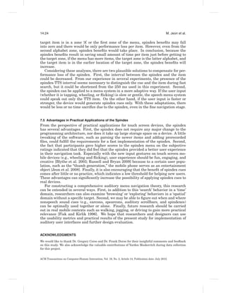 14:24                                                                                                 M. Jeon et al.

target item is in a zone ‘A’ or the ﬁrst zone of the menu, spindex beneﬁts may fall
into zero and there would be only performance loss per item. However, even from the
second alphabet zone, spindex beneﬁts would take place. In conclusion, because the
spindex beneﬁts result in saving small amount of time per item just before getting to
the target zone, if the menu has more items, the target zone is the latter alphabet, and
the target item is in the earlier location of the target zone, the spindex beneﬁts will
increase.
   Considering these analyses, there are two plausible solutions to compensate for per-
formance loss of the spindex. First, the interval between the spindex and the item
could be decreased. From our experience in several experiments, the presence of the
spindex-TTS interval seems necessary to distinguish the cue and the item during fast
search, but it could be shortened from the 250 ms used in this experiment. Second,
the spindex can be applied to a menu system in a more adaptive way. If the user input
(whether it is tapping, wheeling, or ﬂicking) is slow or gentle, the speech menu system
could speak out only the TTS item. On the other hand, if the user input is faster or
stronger, the device would generate spindex cues only. With these adaptations, there
would be less or no time sacriﬁce due to the spindex, even in the ﬁne navigation stage.


7.5 Advantages in Practical Applications of the Spindex
From the perspective of practical applications for touch screen devices, the spindex
has several advantages. First, the spindex does not require any major change to the
programming architecture, nor does it take up large storage space on a device. A little
tweaking of the software, such as parsing the newer items and adding prerecorded
ﬁles, could fulﬁll the requirements for a fast implementation of the spindex. Second,
the fact that participants gave higher scores to the spindex menu on the subjective
ratings indicated that they did feel that the spindex provided a better user experience
in their navigation task. Especially with the new input gestures on touch screen mo-
bile devices (e.g., wheeling and ﬂicking), user experience should be fun, engaging, and
creative [Blythe et al. 2003; Russell and Bryan 2009] because to a certain user popu-
lation, such as the “thumb generation,” the mobile phone serves as an entertainment
object [Jeon et al. 2008]. Finally, it is also encouraging that the beneﬁt of spindex cues
comes after little or no practice, which indicates a low threshold for helping new users.
These advantages can signiﬁcantly increase the possibility of applying spindex cues to
real devices.
   For constructing a comprehensive auditory menu navigation theory, this research
can be extended in several ways. First, in addition to this ‘search’ behavior in a ‘time’
domain, researchers can also examine ‘browsing’ or ‘exploring’ behaviors in a ‘spatial’
domain without a speciﬁc target. Second, we may be able to ﬁgure out when and where
nonspeech sound cues (e.g., earcons, spearcons, auditory scrollbars, and spindexes)
can be optimally used together or alone. Finally, future research should be carried
out in real mobile contexts such as walking, jogging, or driving to gain more practical
relevance [Fisk and Kirlik 1996]. We hope that researchers and designers can use
the usability metrics and practical results of the present study for implementation of
auditory user interfaces and further design evaluation.


ACKNOWLEDGMENTS
We would like to thank Dr. Gregory Corso and Dr. Frank Durso for their insightful comments and feedback
on this study. We also acknowledge the valuable contributions of Yarden Moskovitch during data collection
for this project.


ACM Transactions on Computer-Human Interaction, Vol. 19, No. 2, Article 14, Publication date: July 2012.
 