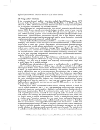 “Spindex” (Speech Index) Enhances Menus on Touch Screen Devices                                              14:3

2.1 Purely Auditory Interfaces
A few examples of purely auditory interfaces include SpeechSkimmer [Arons 1997],
Nomadic Radio [Sawhney and Schmandt 2000], BlindSight [Li et al. 2008], and earPod
[Zhao et al. 2007]. These interfaces each demonstrate how auditory menu navigation
can be improved using speech and nonspeech sounds.
   SpeechSkimmer is a touchpad system for interactively skimming recorded speech
[Arons 1997]. It uses speech-processing techniques to allow users to hear recorded
sounds quickly, and at several levels of detail. Through a manual input device, devel-
oped for that research purpose, a user controls the speed and detail level of the audio
presentation. SpeechSkimmer reduces the listening time in four different ways by
incorporating features such as time-compressed speech, pause shortening, automatic
emphasis detection, and nonspeech audio feedback.
   Nomadic Radio [Sawhney and Schmandt 2000] is a wearable computing platform for
managing voice and text-based messages in a nomadic environment. It does not use a
touch screen or touch pad. Instead, users wear a microphone and shoulder-mounted
loudspeakers that provide a basic spatial audio environment (i.e., left and right). The
system uses a context-based notiﬁcation strategy. Thus, according to the users’ focus
of attention, it uses seven levels of auditory presentation. At the low level, when users
are involved in other tasks, it uses ambient cues based on auditory icons [Gaver 1986],
but as the level increases, it uses speech, expanding from a simple message summary
up to the full text of a voicemail message.
   The navigation functions used by SpeechSkimmer and Nomadic Radio are skim-
ming and retrieving some information in long auditory contents such as novels, news,
and email. Thus, they may be different from searching for the designated target item
in an MP3 song list or an address book.
   BlindSight is an attempt at eyes-free access to mobile phones [Li et al. 2008], and
enables users to check, manage, or add data (e.g., a calendar or contact), while avoiding
interruption of their phone conversations. Users interact without viewing the screen
by using the phone keypad with auditory feedback. The auditory feedback is heard
only by a BlindSight user, not by the counterpart. Investigators tried to make a com-
plete, functional system, considering various hardware form factors and types of grip
while minimizing mode switching. Consequently, their user evaluation of the inter-
faces while playing a driving game yielded an overall preference for BlindSight over
the visual smartphone interface. However, they failed to show that BlindSight is more
usable in terms of objective metrics (i.e., error rate and reaction time). In fact, Blind-
Sight produced signiﬁcantly more errors and was 200–300 ms slower per key press
than the visual interface.
   Another recent menu implementation that adopts auditory feedback in touch de-
vices is earPod [Zhao et al. 2007]. It is a type of eyes-free menu navigation technique
using touch input and reactive auditory feedback. earPod’s auditory feedback involves
three main characteristics. First, it uses interruptible audio; that is, each new play-
back stops the previous one. Second, it uses nonspeech audio like short mechanical
click sounds when crossing the boundary from one menu item to the next and a cam-
era shutter sound to conﬁrm an item selection. Finally, it adopts binaural sound cues
to reinforce users’ cognitive mapping between menu items and spatial locations on
the touchpad. In the evaluation study earPod yielded accuracy similar to that of an
iPod-like visual menu, when applied to reasonably sized static menus. earPod even
outperformed the visual menu in terms of efﬁciency (reaction time) within 30 minutes
of practice. earPod is indeed a good example of eyes-free menu navigation, but it is de-
batable whether its efﬁciency mainly comes from the use of sounds. The main beneﬁt
of earPod derives from the fact that it does not need visuo-motor cooperation because


           ACM Transactions on Computer-Human Interaction, Vol. 19, No. 2, Article 14, Publication date: July 2012.
 