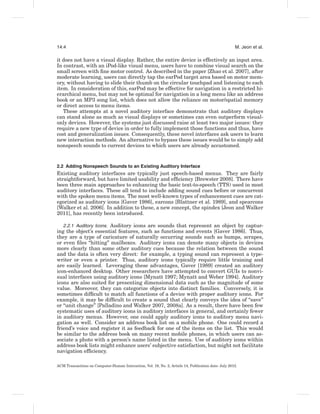14:4                                                                                                  M. Jeon et al.

it does not have a visual display. Rather, the entire device is effectively an input area.
In contrast, with an iPod-like visual menu, users have to combine visual search on the
small screen with ﬁne motor control. As described in the paper [Zhao et al. 2007], after
moderate learning, users can directly tap the earPod target area based on motor mem-
ory, without having to slide their thumb on the circular touchpad and listening to each
item. In consideration of this, earPod may be effective for navigation in a restricted hi-
erarchical menu, but may not be optimal for navigation in a long menu like an address
book or an MP3 song list, which does not allow the reliance on motor/spatial memory
or direct access to menu items.
   These attempts at a novel auditory interface demonstrate that auditory displays
can stand alone as much as visual displays or sometimes can even outperform visual-
only devices. However, the systems just discussed raise at least two major issues: they
require a new type of device in order to fully implement those functions and thus, have
cost and generalization issues. Consequently, these novel interfaces ask users to learn
new interaction methods. An alternative to bypass these issues would be to simply add
nonspeech sounds to current devices to which users are already accustomed.


2.2 Adding Nonspeech Sounds to an Existing Auditory Interface
Existing auditory interfaces are typically just speech-based menus. They are fairly
straightforward, but have limited usability and efﬁciency [Brewster 2008]. There have
been three main approaches to enhancing the basic text-to-speech (TTS) used in most
auditory interfaces. These all tend to include adding sound cues before or concurrent
with the spoken menu items. The most well-known types of enhancement cues are cat-
egorized as auditory icons [Gaver 1986], earcons [Blattner et al. 1989], and spearcons
[Walker et al. 2006]. In addition to these, a new concept, the spindex [Jeon and Walker
2011], has recently been introduced.

   2.2.1 Auditory Icons. Auditory icons are sounds that represent an object by captur-
ing the object’s essential features, such as functions and events [Gaver 1986]. Thus,
they are a type of caricature of naturally occurring sounds such as bumps, scrapes,
or even ﬁles “hitting” mailboxes. Auditory icons can denote many objects in devices
more clearly than some other auditory cues because the relation between the sound
and the data is often very direct: for example, a typing sound can represent a type-
writer or even a printer. Thus, auditory icons typically require little training and
are easily learned. Leveraging these advantages, Gaver [1989] created an auditory
icon-enhanced desktop. Other researchers have attempted to convert GUIs to nonvi-
sual interfaces using auditory icons [Mynatt 1997; Mynatt and Weber 1994]. Auditory
icons are also suited for presenting dimensional data such as the magnitude of some
value. Moreover, they can categorize objects into distinct families. Conversely, it is
sometimes difﬁcult to match all functions of a device with proper auditory icons. For
example, it may be difﬁcult to create a sound that clearly conveys the idea of “save”
or “unit change” [Palladino and Walker 2007, 2008a]. As a result, there have been few
systematic uses of auditory icons in auditory interfaces in general, and certainly fewer
in auditory menus. However, one could apply auditory icons to auditory menu navi-
gation as well. Consider an address book list on a mobile phone. One could record a
friend’s voice and register it as feedback for one of the items on the list. This would
be similar to the address book on many recent mobile phones, in which users can as-
sociate a photo with a person’s name listed in the menu. Use of auditory icons within
address book lists might enhance users’ subjective satisfaction, but might not facilitate
navigation efﬁciency.

ACM Transactions on Computer-Human Interaction, Vol. 19, No. 2, Article 14, Publication date: July 2012.
 