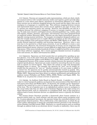 “Spindex” (Speech Index) Enhances Menus on Touch Screen Devices                                              14:5

   2.2.2 Earcons. Earcons are nonspeech audio representations, which are short, rhyth-
mic musical motives with variable intensity, timbre and register, used to provide infor-
mation to a user about some objects, operations or interactions [Blattner et al. 1989].
Since earcons use an arbitrary mapping between the sound and the object, they can be
analogous to a language or a symbolic sign. This arbitrary mapping between earcons
and represented items means that earcons can be applied to any type of menu; that
is, earcons can represent nearly any concept. However, this ﬂexibility can also be a
weakness because the arbitrary mapping of earcons to concepts requires user train-
ing. To make more intuitive and logical earcons, detailed guidelines (e.g., timbre, pitch
and register, rhythm, duration, and tempo, and intensity) have been proposed based
on empricial studies [Brewster 2008]. Earcons can also depict hierarchical menus by
logically varying musical attributes. For example, investigators designed auditory sys-
tems for visually impaired users to enable efﬁcient navigation on the web or hyperme-
dia using auditory icons and earcons [Goose and Moller 1999; Morley et al. 1998]. The
results showed improved usability and browsing experience. However, when a new
item has to be inserted in a ﬁxed menu structure, it can be difﬁcult to create a new
branch sound. Moreover, the structural framework of earcons can be congruent with
logical hierarchical menus, whereas it seems difﬁcult to apply them to one-dimensional
long menus. If the menu includes hundreds of items, it might be hard for users to mem-
orize those arbitrary mappings. For a recent and more detailed overview of auditory
icons and earcons, see Absar and Guastavino [2008].

   2.2.3 Spearcons. Spearcons are brief sounds that are produced by speeding up spo-
ken phrases, even to the point where the resulting sound might no longer be compre-
hensible as a particular spoken word [Walker et al. 2006]. These sounds are analogous
to ﬁngerprints because of the unique acoustic relation between the spearcons and the
original speech phrases. Spearcons are easily created by converting the text of a menu
item to speech via text-to-speech. This allows the system to cope with dynamically
changing items in menus. For example, the spearcon for “save” can be readily ex-
tended into the spearcon for “save as.” Another example is if a new name is added to
a contact list, the spearcon can be quickly and dynamically created as needed. Also,
spearcons are easy to learn because they derive from the original speech [Palladino and
Walker 2007]. Spearcons have been shown to enhance performance and preference for
auditory menus [Palladino and Walker 2008a, 2008b; Walker and Kogan 2009]. See
Walker et al. [in press] for a recent overview of spearcons.

   2.2.4 Spindex. An Auditory Index Based on Speech Sounds. A spindex (i.e., speech
index) is a brief nonspeech auditory cue based on the pronunciation of the ﬁrst letter of
each menu item [Jeon and Walker 2011]. To illustrate, the spindex cue for “Superstar”
would be the sound /es/ or even /s/ based on the spoken sound of “S”, the ﬁrst letter
of the item. The set of spindex cues in an alphabetical auditory menu is analogous to
the visual index tabs that are often used to facilitate ﬂipping to the right section of a
thick reference book, such as a dictionary or a telephone book. Also, in the song list or
address book of many electronic devices, an alphabetical menu is typically the default
setting.
   The human factors literature provides a framework about human motions in a
general control task (e.g., knob rotation) and this may inform menu navigation stud-
ies. In gross-adjustment movement, the operator brings the controlled element to the
approximate desired position. This is followed by a ﬁne-adjustment, in which the op-
erator makes adjustments to bring the controlled element precisely to the desired lo-
cation [Sanders and McCormick 1993]. Similarly, in a search process such as scrolling
through an address book on an electronic device (visually or auditorily), there may be

           ACM Transactions on Computer-Human Interaction, Vol. 19, No. 2, Article 14, Publication date: July 2012.
 