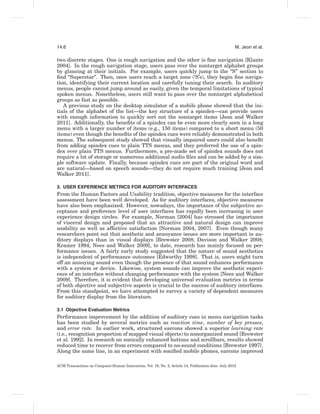 14:6                                                                                                  M. Jeon et al.

two discrete stages. One is rough navigation and the other is ﬁne navigation [Klante
2004]. In the rough navigation stage, users pass over the nontarget alphabet groups
by glancing at their initials. For example, users quickly jump to the “S” section to
ﬁnd “Superstar”. Then, once users reach a target zone (‘S’s), they begin ﬁne naviga-
tion, identifying their current location and carefully tuning their search. In auditory
menus, people cannot jump around as easily, given the temporal limitations of typical
spoken menus. Nonetheless, users still want to pass over the nontarget alphabetical
groups as fast as possible.
   A previous study on the desktop simulator of a mobile phone showed that the ini-
tials of the alphabet of the list—the key structure of a spindex—can provide users
with enough information to quickly sort out the nontarget items [Jeon and Walker
2011]. Additionally, the beneﬁts of a spindex can be even more clearly seen in a long
menu with a larger number of items (e.g., 150 items) compared to a short menu (50
items) even though the beneﬁts of the spindex cues were reliably demonstrated in both
menus. The subsequent study showed that visually impaired users could also beneﬁt
from adding spindex cues to plain TTS menus, and they preferred the use of a spin-
dex over plain TTS menus. Furthermore, a pre-made set of spindex sounds does not
require a lot of storage or numerous additional audio ﬁles and can be added by a sim-
ple software update. Finally, because spindex cues are part of the original word and
are natural—based on speech sounds—they do not require much training [Jeon and
Walker 2011].

3. USER EXPERIENCE METRICS FOR AUDITORY INTERFACES
From the Human Factors and Usability tradition, objective measures for the interface
assessment have been well developed. As for auditory interfaces, objective measures
have also been emphasized. However, nowadays, the importance of the subjective ac-
ceptance and preference level of user interfaces has rapidly been increasing in user
experience design circles. For example, Norman [2004] has stressed the importance
of visceral design and proposed that an attractive and natural design can improve
usability as well as affective satisfaction [Norman 2004, 2007]. Even though many
researchers point out that aesthetic and annoyance issues are more important in au-
ditory displays than in visual displays [Brewster 2008; Davison and Walker 2008;
Kramer 1994; Nees and Walker 2009], to date, research has mainly focused on per-
formance issues. A fairly early study suggested that the nature of sound aesthetics
is independent of performance outcomes [Edworthy 1998]. That is, users might turn
off an annoying sound even though the presence of that sound enhances performance
with a system or device. Likewise, system sounds can improve the aesthetic experi-
ence of an interface without changing performance with the system [Nees and Walker
2009]. Therefore, it is evident that developing universal evaluation metrics in terms
of both objective and subjective aspects is crucial to the success of auditory interfaces.
From this standpoint, we have attempted to survey a variety of dependent measures
for auditory display from the literature.

3.1 Objective Evaluation Metrics
Performance improvement by the addition of auditory cues in menu navigation tasks
has been studied by several metrics such as reaction time, number of key presses,
and error rate. In earlier work, structured earcons showed a superior learning rate
(i.e., recognition proportion of mapped visual objects) to nonorganized sound [Brewster
et al. 1992]. In research on sonically enhanced buttons and scrollbars, results showed
reduced time to recover from errors compared to no-sound conditions [Brewster 1997].
Along the same line, in an experiment with soniﬁed mobile phones, earcons improved

ACM Transactions on Computer-Human Interaction, Vol. 19, No. 2, Article 14, Publication date: July 2012.
 
