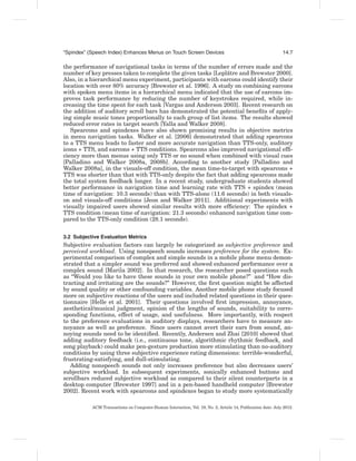 “Spindex” (Speech Index) Enhances Menus on Touch Screen Devices                                              14:7

the performance of navigational tasks in terms of the number of errors made and the
                                                               ˆ
number of key presses taken to complete the given tasks [Leplatre and Brewster 2000].
Also, in a hierarchical menu experiment, participants with earcons could identify their
location with over 80% accuracy [Brewster et al. 1996]. A study on combining earcons
with spoken menu items in a hierarchical menu indicated that the use of earcons im-
proves task performance by reducing the number of keystrokes required, while in-
creasing the time spent for each task [Vargas and Anderson 2003]. Recent research on
the addition of auditory scroll bars has demonstrated the potential beneﬁts of apply-
ing simple music tones proportionally to each group of list items. The results showed
reduced error rates in target search [Yalla and Walker 2008].
   Spearcons and spindexes have also shown promising results in objective metrics
in menu navigation tasks. Walker et al. [2006] demonstrated that adding spearcons
to a TTS menu leads to faster and more accurate navigation than TTS-only, auditory
icons + TTS, and earcons + TTS conditions. Spearcons also improved navigational efﬁ-
ciency more than menus using only TTS or no sound when combined with visual cues
[Palladino and Walker 2008a, 2008b]. According to another study [Palladino and
Walker 2008a], in the visuals-off condition, the mean time-to-target with spearcons +
TTS was shorter than that with TTS-only despite the fact that adding spearcons made
the total system feedback longer. In a recent study, undergraduate students showed
better performance in navigation time and learning rate with TTS + spindex (mean
time of navigation: 10.3 seconds) than with TTS-alone (11.6 seconds) in both visuals-
on and visuals-off conditions [Jeon and Walker 2011]. Additional experiments with
visually impaired users showed similar results with more efﬁciency: The spindex +
TTS condition (mean time of navigation: 21.3 seconds) enhanced navigation time com-
pared to the TTS-only condition (28.1 seconds).


3.2 Subjective Evaluation Metrics
Subjective evaluation factors can largely be categorized as subjective preference and
perceived workload. Using nonspeech sounds increases preference for the system. Ex-
perimental comparison of complex and simple sounds in a mobile phone menu demon-
strated that a simpler sound was preferred and showed enhanced performance over a
complex sound [Marila 2002]. In that research, the researcher posed questions such
as “Would you like to have these sounds in your own mobile phone?” and “How dis-
tracting and irritating are the sounds?” However, the ﬁrst question might be affected
by sound quality or other confounding variables. Another mobile phone study focused
more on subjective reactions of the users and included related questions in their ques-
tionnaire [Helle et al. 2001]. Their questions involved ﬁrst impression, annoyance,
aesthetical/musical judgment, opinion of the lengths of sounds, suitability to corre-
sponding functions, effect of usage, and usefulness. More importantly, with respect
to the preference evaluations in auditory displays, researchers have to measure an-
noyance as well as preference. Since users cannot avert their ears from sound, an-
noying sounds need to be identiﬁed. Recently, Andersen and Zhai [2010] showed that
adding auditory feedback (i.e., continuous tone, algorithmic rhythmic feedback, and
song playback) could make pen-gesture production more stimulating than no-auditory
conditions by using three subjective experience rating dimensions: terrible-wonderful,
frustrating-satisfying, and dull-stimulating.
   Adding nonspeech sounds not only increases preference but also decreases users’
subjective workload. In subsequent experiments, sonically enhanced buttons and
scrollbars reduced subjective workload as compared to their silent counterparts in a
desktop computer [Brewster 1997] and in a pen-based handheld computer [Brewster
2002]. Recent work with spearcons and spindexes began to study more systematically

           ACM Transactions on Computer-Human Interaction, Vol. 19, No. 2, Article 14, Publication date: July 2012.
 