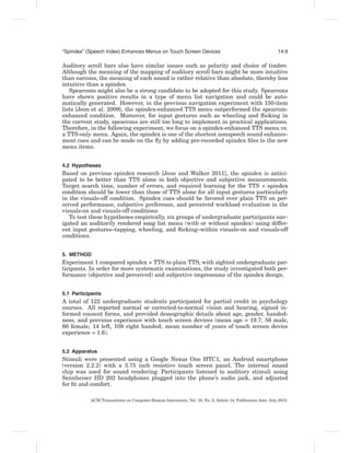 “Spindex” (Speech Index) Enhances Menus on Touch Screen Devices                                              14:9

Auditory scroll bars also have similar issues such as polarity and choice of timbre.
Although the meaning of the mapping of auditory scroll bars might be more intuitive
than earcons, the meaning of each sound is rather relative than absolute, thereby less
intuitive than a spindex.
   Spearcons might also be a strong candidate to be adopted for this study. Spearcons
have shown positive results in a type of menu list navigation and could be auto-
matically generated. However, in the previous navigation experiment with 150-item
lists [Jeon et al. 2009], the spindex-enhanced TTS menu outperformed the spearcon-
enhanced condition. Moreover, for input gestures such as wheeling and ﬂicking in
the current study, spearcons are still too long to implement in practical applications.
Therefore, in the following experiment, we focus on a spindex-enhanced TTS menu vs.
a TTS-only menu. Again, the spindex is one of the shortest nonspeech sound enhance-
ment cues and can be made on the ﬂy by adding pre-recorded spindex ﬁles to the new
menu items.


4.2 Hypotheses
Based on previous spindex research [Jeon and Walker 2011], the spindex is antici-
pated to be better than TTS alone in both objective and subjective measurements.
Target search time, number of errors, and required learning for the TTS + spindex
condition should be lower than those of TTS alone for all input gestures particularly
in the visuals-off condition. Spindex cues should be favored over plain TTS on per-
ceived performance, subjective preference, and perceived workload evaluation in the
visuals-on and visuals-off conditions.
   To test these hypotheses empirically, six groups of undergraduate participants nav-
igated an auditorily rendered song list menu (with or without spindex) using differ-
ent input gestures–tapping, wheeling, and ﬂicking–within visuals-on and visuals-off
conditions.


5. METHOD
Experiment 1 compared spindex + TTS to plain TTS, with sighted undergraduate par-
ticipants. In order for more systematic examinations, the study investigated both per-
formance (objective and perceived) and subjective impressions of the spindex design.


5.1 Participants
A total of 122 undergraduate students participated for partial credit in psychology
courses. All reported normal or corrected-to-normal vision and hearing, signed in-
formed consent forms, and provided demographic details about age, gender, handed-
ness, and previous experience with touch screen devices (mean age = 19.7; 56 male,
66 female; 14 left, 108 right handed; mean number of years of touch screen device
experience = 1.6).


5.2 Apparatus
Stimuli were presented using a Google Nexus One HTC1, an Android smartphone
(version 2.2.2) with a 3.75 inch resistive touch screen panel. The internal sound
chip was used for sound rendering. Participants listened to auditory stimuli using
Sennheiser HD 202 headphones plugged into the phone’s audio jack, and adjusted
for ﬁt and comfort.

           ACM Transactions on Computer-Human Interaction, Vol. 19, No. 2, Article 14, Publication date: July 2012.
 