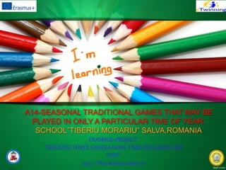 A14-SEASONAL TRADITIONAL GAMES THAT MAY BE
PLAYED IN ONLY A PARTICULAR TIME OF YEAR.
SCHOOL”TIBERIU MORARIU” SALVA,ROMANIA
ERASMUS+PROJECT
“BRIDGING THREE GENERATIONS: TIMELESS GAMES AND
TOYS”
2015-1-TR01-KA219-021800_6
 
