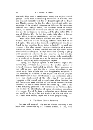 10                    E. ARSENIO MANUEL

reached a high point of development among the major Christian
groups. These were undoubtedly introduced in historic times
and contrast markedly with the pre-Hispanic epics of the Pagan
and Muslim groups. In the first place, the subject matter and
substance of the metrical romances are different, the heroes and
heroines bear foreign names, the incidents smack of foreign
climes, the scenes are studded with castles and palaces, charac-
ters ride in carriages or on horses, and the plots reflect little if
any of Filipino life. In fact the stories take place in foreign
lands, which are often mentioned in the long titles.
    Aside from these obvious features, the verse form of the
metrical romances is also strikingly different from that of the
folk epics. The poetry has reached a sophistication that is not
found in the primitive form, being syllabically metered and
regular; it has also stanzaic structure consisting of a regular
number of verses, in sharp contrast with the epic forms which
are uneven and irregular. Lastly, assonantal rhyming is pretty
well understood, adhered to and achieved in the metrical
romances, whereas in the folk epics it appears only occasionally,
or is rendered by devices such as the addition of meaningless
terminal morphs by some Bagobo epic singers.
    Tagalog, the language spoken in the national capital and
surrounding provinces, has produced the greatest number of
metrical romances (calculated by titles). Other languages do
not yield as many, and the literary output diminishes as one
moves away from Manila, the type disappearing altogether as
the inventory is extended to the Pagan and Muslim peoples.
This observation is made here because of two possibilities: either
there was displacement of the folk epics by the metrical
romances in the coastal and lowland areas where Spanish rule
and Catholicism were supreme, or the native elements-stories,
incidents, or motifs-have become swallowed up. Here is one
of the intriguing problems to be encountered in Philippine folk-
lore studies: the identification of native elements of prehistoric
provenience. One of the keys to untangling such a knotty prob-
lem would be the recording and study of all the folk epics still
very much alive among Pagan and Muslim peoples today.

                 1. The Iloko Biag ni Lam-ang

    Sources and Material. The earliest known recording of the
poem was transmitted by Fr. Gerardo Blanco, in 1889, from
 