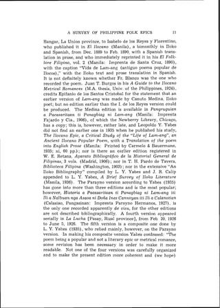 A SURVEY O F PHILIPPINE FOLK EPICS                  11

Bangar, La Union province, to Isabelo de 10s Reyes y Florentino,
who published it in El Ilocano (Manila), a bimonthly in Iloko
and Spanish, from Dec. 1889 to Feb. 1890, with a Spanish trans-
lation in prose, and who immediately reprinted it in his El Folk-
lore Filipino, vol. 2 (Manila: Imprenta de Santa Cruz, 1890),
with the caption "Vida de Lam-ang (antiguo poema popular de
Ilocos) ," with the Iloko text and prose translation in Spanish.
It is not definitely known whether Fr. Blanco was the one who
recorded the poem. Juan T. Burgos in his A Guide to the Ilocano
Metrical Romances (M.A. thesis, Univ. of the Philippines, 1924),
credits Epifanio de 10s Santos Cristobal for the statement that an
earlier version of Lam-ang was made by Canuto Medina. Iloko
poet; but no edition earlier than the I. de 10s Reyes version could
b e produced. The Medina edition is available in Pangruguian
a Pacasaritaan ti Panagbiag ni Lam-ang (Manila: Imprenta
Fajardo y Cia., 19061, of which the Newberry Library, Chicago,
has a copy; this is, however, rather late, and Leopoldo Y. Yabes
did not find an earlier one in 1935 when he published his study,
The Ilocano Epic, a Critical Study of the "Life of Lam-ang", a n
Ancient Ilocano Popular Poem, with a Translation of the poem
into English Prose (Manila: Printed by Carmelo & Bauermann,
1935; xi, 60 pp.) ; nor is there a n earlier edition registered in
W. E. Retana, Aparato Bibliogrcifico de la Historial General de
Filipinas, 3 vols. (Madrid, 1906) ; nor in T. H. Pardo d e Tavera,
Biblioteca Filipina (Washington, 1903) ; nor in the extensive "An
Iloko Bibliography" compiled by L. Y. Yabes and J. R. Calip
appended to L. Y. Yabes, A Brief Survey of Iloko Literature
 (Manila, 1936). The Parayno version according to Yabes (1935)
has gone into more than three editions and is the most popular;
however, Historia a Pacasaritaan ti Panagbiag ni Lam-ang iti
Ili a Nalbuan nga Asaoa ni Do& Ines Cannoyan iti Ili a Calanotian
 (Calasiao, Pangasinan: Imprenta Parayno Hermanos, 1927). is
the only one recorded apparently de visu, for the other editions
are not described bibliographically. A fourth version appeared
serially in La Lucha [Pasay, Rizal province], from Feb 20, 1926
to June 5, 1926. The fifth version is a composite one done by
L. Y. Yabes (1935), who relied mainly, however, on the Parayno
version. In making his composite version Yabes confessed: "The
poem being a popular and not a literary epic or metrical romance,
some revision has been necessary in order to make it more
readable. Not one of the four versions was carefully organized
and to make the present edition more coherent and (we hope)
 