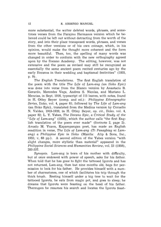 12                    E. ARSENIO MANUEL

more substantial, the writer deleted words, phrases, and some-
times verses from the Parayno Hermanos version which he be-
lieved could be left out without detracting from the worth of the
story, and into their place transposed words, phrases, and verses
froni the other versions or of his own coinage, which, in his
opinion, would make the thought more coherent and the form
more beautiful. Then, too, the spelling of many words was
changed in order to conforni with the new orthography agreed
upon by the Ilocano Academy. The editing, however, was not
extensive and the poem as revised may still be recognized as
essentially the same ancient poem recited centuries ago by the
early Ilocanos in their wedding and baptismal festivities" (1935,
P. 9).
     The English Translations. The first English translation of
the poem with the title The Life of Lam-ang (an Iloko Epic)
was done into verse from the Blanco version by Anastacio B.
Gerardo, Mercedes Vega, Andres S. Nicolas, and Mariano L.
Mencias, in Sept. 1916, typescript of 115 leaves, with notes, found
in H. Otley Beyer (comp. and ed.) : Philippine Ethnographic
Series, Iloko, vol. 4, paper 81; followed by The Life of Lam-ang
 (an Iloko Epic), translated from the Medina version by Cornelio
N. Valdez, 1919-1920, in H. Otley Beyer, op. cit., Iloko. vol. 4,
paper 82; L. Y. Yabes, The Ilocano Epic, a Critical Study of the
"Life of Lam-ang" (1935), which the author calls "the first Eng-
lish translation of the poem ever made" (footnote 2, page 2).
A ~ n a d oM. Yuzon, Kapampangan poet, has made an English
rendition in verse, The Life of Lam-ang (Ti Panagbiag ni Lam-
ang) a Philippine Epic in Iloko (Manila: Alip & Sons, Inc.,
1955; v, 68 pp.). A second edition of the Yabes version "with
slight changes, more stylistic than material" appeared in the
Philippine Social Sciences and Humanities Review, vol. 23 (1958),
283-337.
     Synopsis. Lam-ang is born of his mother with difficulty,
but at once endowed with power of speech, asks for his father.
When told that he has gone to fight the tattooed Igorots and has
not returned, Lam-ang, then but nine months old, begs for per-
mission to look for his father. He provides himself with a num-
ber of charmstones, one of which facilitates his trip through the
thick brush. Resting himself under a big tree to wait for the
tattooed Igorots, he eats from magic pot, and goes to sleep; he
dreams that Igorots were feasting on the head of his father.
Thereupon he resumes his search and locates the Igorots feast-
 