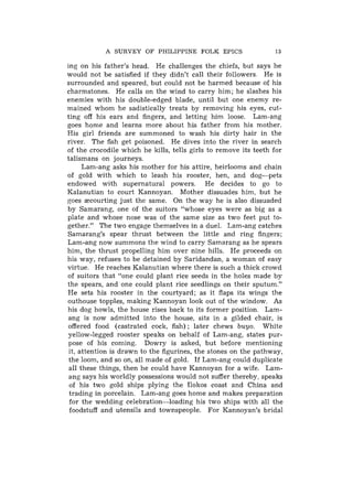 A SURVEY OF PHILIPPINE FOLK EPICS                    13

ing on his father's head. He challenges the chiefs, but says he
would not be satisfied if they didn't call their followers. He is
surrounded and speared, but could not be harmed because of his
charmstones. He calls on the wind to carry him; he slashes his
enemies with his double-edged blade, until but one enemy re-
mained whom he sadistically treats by removing his eyes, cut-
ting off his ears and fingers, and letting him loose. Lam-ang
goes home and learns more about his father from his mother.
His girl friends are summoned to wash his dirty hair in the
river. The fish get poisoned. He dives into the river in search
of the crocodile which he kills, tells girls to remove its teeth for
talismans on journeys.
      Lam-ang asks his mother for his attire, heirlooms and chain
of gold with which to leash his rooster, hen, and dog-pets
endowed with supernatural powers. He decides to go to
Kalanutian to court Kannoyan. Mother dissuades him, but he
goes =courting just the same. On the way he is also dissuaded
by Samarang, one of the suitors "whose eyes were as big as a
plate and whose nose was of the same size as two feet put to-
gether." The two engage themselves in a duel. Lam-ang catches
Samarang's spear thrust between the little and ring fingers;
Lam-ang now summons the wind to carry Samarang as he spears
him, the thrust propelling him over nine hills. He proceeds on
his way, refuses to be detained by Saridandan, a woman of easy
virtue. He reaches Kalanutian where there is such a thick crowd
of suitors that "one could plant rice seeds in the holes made by
the spears, and one could plant rice seedlings on their sputum."
He sets his rooster in the courtyard; as it flaps its wings the
outhouse topples, making Kannoyan look out of the window. As
his dog howls, the house rises back to its former position. Lam-
ang is now admitted into the house, sits in a gilded chair, is
offered food (castrated cock, fish) ; later chews buyo. White
yellow-legged rooster speaks on behalf of Lam-ang, states pur-
pose of his coming. Dowry is asked, but before mentioning
 it, attention is drawn to the figurines, the stones on the pathway,
 the loom, and so on, all made of gold. If Lam-ang could duplicate
 all these things, then he could have Kannoyan for a wife. Lam-
 ang says his worldly possessions would not suffer thereby, speaks
 of his two gold ships plying the Ilokos coast and China and
 trading in porcelain. Lam-ang goes home and makes preparation
 for the wedding celebration-loading his two ships with all the
 foodstuff and utensils and townspeople. For Kannoyan's bridal
 