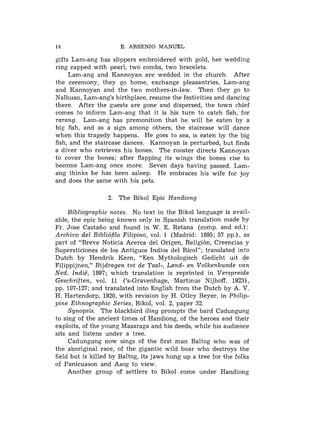 14                    E. ARSENIO MANUEL

gifts Lam-ang has slippers embroidered with gold, her wedding
ring capped with pearl, two combs, two bracelets.
     Lam-ang and Kannoyan are wedded in the church. After
the ceremony, they go home, exchange pleasantries, Lam-ang
and Kannoyan and the two mothers-in-law. Then they go to
Nalbuan, Lam-ang's birthplace, resume the festivities and dancing
there. After the guests are gone and dispersed, the town chief
comes to inform Lam-ang that it is his turn to catch fish, for
rarang. Lam-ang has premonition that he will be eaten by a
big fish, and as a sign among others, the staircase will dance
when this tragedy happens. He goes to sea, is eaten by the big
fish, and the staircase dances. Kannoyan is perturbed, but finds
a diver who retrieves his bones. The rooster directs Kannoyan
to cover the bones; after flapping its wings the bones rise to
become Lam-ang once more. Seven days having passed. Lam-
ang thinks lie has been asleep. He embraces his wife for joy
and does the same with his pets.

                  2. The Bikol Epic Handiong

     Bibliographic notes. No text in the Bikol language is avail-
able, the epic being known only in Spanish translation made by
Fr. Jose Castafio and found in W. E. Retana (comp. and ed.):
Archivo del Bibli6filo Filipino, vol. 1 (Madrid: 1895; 57 pp.); as
part of "Breve Noticia Acerca del Origen, Religibn, Creencias y
Supersticiones de 10s Antiguos Indios del Bicol"; translated into
Dutch by Hendrik Kern, "Een Mythologisch Gedicht uit de
Filippijnen," Bijdragen tot de Taal-, Land- en Volkenkunde van
Ned. Indie, 1897; which translation is reprinted in Verspreide
Geschriften, vol. 11 ('s-Gravenhage, Martinus Nijhoff, 1923),
pp. 107-127; and translated into English from the Dutch by A. V.
H. Hartendorp, 1920, with revision by H. Otley Beyer, in Philip-
pine Ethnographic Series, Bikol, vol. 2, paper 32.
     Synopsis. The blackbird iling prompts the bard Cadungung
to sing of the ancient times of Handiong, of the heroes and their
exploits, of the young Masaraga and his deeds, while his audience
sits and listens under a tree.
     Cadungung now sings of the first man Baltog who was of
the aboriginal race, of the gigantic wild boar who destroys the
field but is killed by Baltog, its jaws h ~ m g a tree for the folks
                                              up
of Panicuason and Asog to view.
     Another group of settlers to Bikol come under Handiong
 
