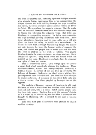 A SURVEY OF PHILIPPINE FOLK EPICS                 15

and clear the country-side. Handiong fights the one-eyed monster
who inhabits Ponbn, overcoming him in ten moons; fights the
winged tiburon and wild buffalo; destroys the huge crocodiles,
the baloto, the fierce monsters called sarimao which he drives
to Colasi. He sepulchers the serpents in caves. But the snake
oriol he could not overcome even with his thousand traps; then
he tracks him following his seductive voice. But Oriol aids
Handiong in vanquishing monsters. He fights more crocodiles
and large monkeys, coloring the streams with their blood. After
these adventures Handiong and his men settle on a hill and
plant rice down the valley, for which he is remembered. He
makes the first boat, although Guinantong designs the rudder
and sail; invents the plow, the harrow, units of measure, the
yoke, and teaches the people how to make bolo and cast iron.
The loom is credited as the work of Hablom. The p y g m y ,
Dinahon invents the water-container, jar, stove, and pot. Sural
designs a n alphabet. They build towns and houses which are
perched up the trees. Handiong promulgates laws to safeguard
the rights of slave and master.
     Then a catastrophe comes. On6s brings upon the people
a great flood which completely changes the landscape. Three
volcanoes-Hantic,     Colasi, and Isarog-explode,   producing a
horrible quake. A portion of the sea dries up producing the
Isthmus of Pasacao. Malbogon, an island where witches live,
gets separated from the mainland. The Inarihan River changes
its course eastwards. A mountain on the site of Bato sinks and
a lake is created. One island peopled by Dumagat natives dis-
appears.
     The exploits of Bantong, comrade of Handiong, is told next.
He leads his men to track down the monster called Rabot, half-
man and half-beast, who is a witch. Rabot charms people, turn-
ing them into stones. Bantong learns of the monster's habits,
so it is seized by his men during the day when it is inactive and
brought to Handiong, who is amazed to see such a hideous
creature.
     Bard ends first part of narrative with promise to sing in
another occasion.
 