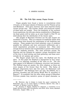 E. A R S E N I O M A N U E L




            111.    The Folk Epic among Pagan Groups

     Pagan peoples have found a haven in mountainous areas
of Luzon, on the larger islands of Palawan and the Visayan group
and Mindanaw. Folk epics, however, have been reported among
certain groups only. The number, length, and structural variety
of these epics are notable. From the simplicity of the northern
Luzon specimens, the folk epic attains complexicity in Mindanaw.
As these points will be taken up at some length in Part VI, we
shall discuss first the distribution of the known epics.
     The peoples of Mountain Province are the epic singers par
excellence of Luzon. This is so because of conditions which until
recent times have favored the continuance of old traditions and
customs. These peoples have lived sedentary ways of existence
possibly for millennia and have permanent settlements and a
social organization grounded on customary law. They raise
enough food on terraces and mountainsides to permit them leisure
time for aesthetic pursuits. The most primitive groups, the
Negritos and the Ilongots for instance, occupy themselves most
of the time in food hunting and food gathering; and these semi-
nomads do not possess epic poems.
    The Ifugaw people have two epics: the Hudhud and the
Alim. In this paper the Hudhud is represented by four songs.
There is no adequate recording of the Alim as yet. The two
epics appear to be different in substance, structure, and function.
The Hudhud songs are secular, the Alim religious, so there are
more singers of the former than the latter. The Ibaloy of
Benguet subprovince have also two epics, the Kabuniyan and
the BindianZ6 The Kalingga have one epic, the Ullalim, but a
previous recording was lost during World War 11, according to
D a g ~ i o .It is possible that the other ethnic groups of Mountain
              ~~
Province possess long narrative poems of epical character, as


        26. However, d u e t o failure to locate t h e paper containing t h e
Kabuniyan epic, i n m y h o m e library i n Diliman, Quezon C i t y , o n l y a
s u m m a r y o f Bindian could b e o f f e r e d .
        27. Amador T . Daguio, Hudhud h i Aliguyon, a translation of a n
I f u g a o Harvest Song w i t h Introduction and Notes ( M . A . thesis, Stanford
University, August 1952), p. iii.
 
