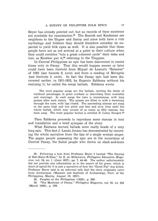 A SURVEY OF PHILIPPINE FOLK EPICS                            17

Beyer has already pointed out; but no records of their existence
are available for e x a m i n a t i ~ n . The Bontok and Kankanay are
                                          ~~
neighbors to the Ifugaw and Ibaloy and since both have a rich
mythology and folklore they should therefore someday be ex-
pected to yield folk epics as well. It is also possible that these
people have not as yet arrived at a point in their culture when
they could combine "into a great cgherent cycle" their tales and
lore. as Kroeber put it,29referring to the Tinggian.
     In Central Philippines an epic has been discovered in recent
times only in Panay. That this would happen sooner or later
could have been foretold from Miguel de Loarca's "Relacion"
of 1582 (see foonote 6, ante) and from a reading of Maragtcis
 (see footnote 2, ante). In fact the Panay epic had been dis-
covered earlier, in 1931-1932, by Eugenio Ealdama without his
realizing it; he called the songs ballads. Ealdama wrote:

        The most popular songs arc the ballads, reciting the deeds of
    mythical personages in great combats or describing their courtship
    and marriage. In such songs the tune is monotonous, with long
    pauses after each stanza. The pauses are filled in with a humming
    through the nose, with lips closed. The succeeding stanzas are sung
    in the same high and low pitch and fast and slow time until the
    whole ballad, which may consist of as many as fifty stanzas, has
    been sung. The most popular ballad is entitled Si Labao Dungon.30

    Then Ealdama proceeds to reproduce some stanzas in text
and translation and a brief synopsis of the story.
    What Ealdama termed ballads were really beads of a very
long epic. This fact J. Landa Jocano has demonstrated by record-
ing the whole narrative from the lips of a single woman singer.
The pagan people possessing the epic are in the mountains of
Central Panay, the Sulod people who thrive on slash-and-burn


     28. Following a hint from Professor Beyer I located "The Slaying
of Bah-Buey-E-Hass," by E. de Mitkiewicz, Philippine Education Maga-
zine, vol. 24, no. 1 (June 1927), pp. 7, 44-49. The author unfortunately
did not provide any information as to the source of his poem, which is
short of epical for it is just a narrative of how the "Great Pig" was killed.
Professor Beyer said in an infcrmal talk that the story originally came
from Amburayan (Museum and Institute of Archaeology, Univ. of the
Philippines, Manila, August 10, 1957).
     29. Peoples of the Philippines (1928), p. 206.
     30. "The Monteses of Panay," Philippine Magazine, vol. 35. r?o. 359
 (March 1938), p. 138.
 