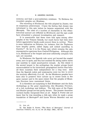 18                    E. A R S E N I O MANUEL

economy and lead a semi-sedentary existence. To Ealdama the
mountain peoples are Monteses.
     The recording of Hinilawod, the title adopted by Jocano, was
an auspicious achievement. I have the feeling that Jocano was
introduced to this epic before he became acquainted with the
Maragtcis. The roles of a number of characters in this ethno-
historical account are reflected in Hinilawod, and the epic could
have stimulated a planned investigation and research.
     It is conceivable ihat there were folk epics among other
peoples of the Visayan Islands, but much havoc had been done
before appreciative hands could commit them to writing There
is some indication on Palawan, for instance, that the Tagbanwa
have lengthy poems, called dag6y and sudsod according to
C ~ n k l i n . So far it is the Panay epic which remains the only
                ~~
representative specimen from Central Philippines. Although this
is so, Hinilawod is the longest and most coherently complete folk
epic yet recorded.
     In Mindanaw the Spanish rule never got beyond the coastal
areas, save in spots, and this fact enabled the strong native states
and societies to resist acculturative inroads. As this island is
the second largest in the archipelago the weaker groups found
accommodation in the hinterland; geographical factors thus help-
ed them maintain their independence for a long time. And
then the Spanish rulers and missionaries were too few to cover
the territory effectively if at all. So the Mindanaw peoples have
been able to preserve their culture up to recent times in the
same manner and to the same extent that the peoples of Mou-n-
tain Province have maintained theirs.
     I t is therefore not surprising to find Mindanaw and the Sulu
Archipelago as the great repositories, like Mountain Province,
of a rich mythology and folklore. The folk epics of the Pagan
and Muslim groups are but partly known. The pioneer American
workers hardly recognized them at all. Ralph S. Porter did not
know that he was recording a folk epic when he made a prose
translation of B a n t ~ g a n ~ ~ Laura Watson Benedict was not
                                and



     31.Loc. cit.
     32.S e e Ralph S . Porter, "The Story o f Bantugan," Journal of
American Folklore, vol. 15, no. 58 (J1.-Sept. 1902), 143-161.
 