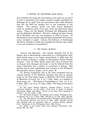 A SURVEY OF PHILIPPINE FOLK EPICS                            19

sure whether the songs she was hearing were parts of an epic.33
It took a generation later before another student identified the
Bantugan as an epic34 and two generations later after Benedict
had left the field for another one to get interested in the
subject.   The present writer not only found Benedict's
songs to constitute parts of an epic cycle, but discovered three
others. These are the Bagobo Tuwaang, the Matigsalug Ulod,
and the Bukidnon Banlakon. However, nothing has been record-
ed of Banlakon and only one fragment of Ulod is known. Of
Tuwaang but one complete song has been published35of the forty-
seven recorded or taped. Among the Subanun of Zamboanga
del Norte, Charles 0. Frake has recorded the Guman epic, which
is not yet available in t r a n ~ l a t i o n . ~ ~

                       3. The Ifugaw Hudhud

     Sources and Materials. The earliest recorded text of the
Ifugaw epic is Munhudhud, transcribed by a Christianized Gad-
dang whose name is no longer remembered, in 1902, from the
lips of Leon of Kutug, a village of Bayombong, Nueva Vizcaya
province. Prof. H. Otley Beyer states that Leon of Kutug was
an Ifugaw from Kiangan and hence it can be inferred that this
native informant was a settler or newcomer in Kutug. This
earliest text is still unpublished and is found in the Philippine
Ethnographic Series, Ifugao, vol. 9, paper 19.
     Fr. Francis Lambrecht, who is the most competent and as-
siduous scholar of the Hudhud, discusses this epic in general
terms in his "The Ifugao Sagas or Hudhud," The Little Apostle
of Mountain Province, vol. 7, no. 7 (Dec. 1930), as a preface to
three songs, viz.: "The Saga of Pumbakhayon," ibid., vol. 7, no.
9 (Feb. 1931) - vol. 8, no. 11 (Apr. 1932) ; "The Saga of the Brave

     33. See Laura Watson Benedict, "Bagobo Myths," Journal of
American Folklore, vol. 26 (1913), 13-63; and "A Study of Bagobo
Ceremonial, Magic and Myth," Annals of the New York Academy of
Sciences, vol. 25 (1916), 1-308.
     34. See Frank Laubach, "An Odyssey from Lanao," Philippine Pub-
lic Schools, vol. 3, no. 8 (Nov. 19301, 359-373; no. 9 (Dec. 1930), 459-468.
     35. See "The Maiden of the Buhong Sky," Philippine Social Sciences
and Humanities Review, vol. 22, no. 4 (Dec. 19571, 435-497; revised
and provided with a n analytical index in a second edition (Quezon
City: University of t h e Philippines Press, 1958; 70 pp.).
     36. Letter to the writer dated from Stanford University, Cali-
fornia, Feb. 23, 1962.
 