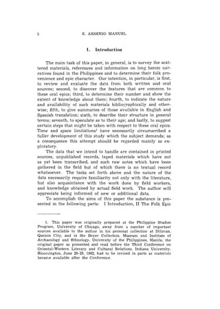E. ARSENIO MANUEL



                         I.   Introduction

     The main task of this paper, in general, is to survey the scat-
tered materials, references and information on long heroic nar-
ratives found in the Philippines and to determine their folk pro-
venience and epic character. Our intention, in particular, is first,
to review and evaluate the data from both written and oral
sources; second, to discover the features that are common to
these oral epics; third, to determine their number and show the
extent of knowledge about them; fourth, to indicate the nature
and availability of such materials bibliographically and other-
wise; fifth, to give summaries of those available in English and
Spanish translation; sixth, to describe their structure in general
terms; seventh, to speculate as to their age; and lastly, to suggest
certain steps that might be taken with respect to these oral epics.
Time and space limitations1 have necessarily circumscribed a
fuller development of this study which the subject demands; as
a consequence this attempt should be regarded mainly as ex-
ploratory.
     The data that we intend to handle are contained in printed
sources, unpublished records, taped materials which have not
as yet been transcribed, and such raw notes which have been
gathered in the field but of which there is no textual record
whatsoever. The tasks set forth above and the nature of the
data necessarily require familiarity not only with the literature,
but also acquaintance with the work done by field workers,
and knowledge obtained by actual field work. The author will
appreciate being informed of new or additional data.
     To accomplish the aims of this paper the substance is pre-
sented in the following parts: I Introduction, I1 The Folk Epic



    1. This paper was criginally prepared at the Philippine Studies
Program, University of Chicago, away from a number of important
sources available to the author in his personal collection at Diliman,
Quezon City, and in the Beyer Collection, Museum and Institute of
Archaeology and Ethnology, University of the Philippines, Manila; the
original paper as presented and read before the Third Conference on
Oriental-Western Literary and Cultural Relations, Indiana University,
Bloomington, June 20-23, 1962, had to be revised in parts as materials
became available after the Conference.
 