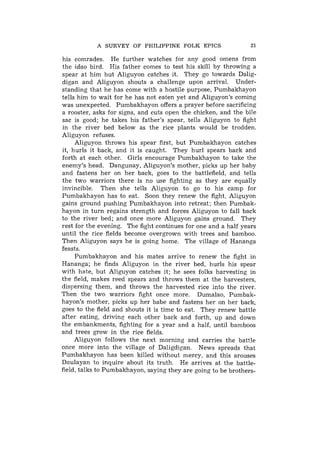 A SURVEY OF PHILIPPINE FOLK EPICS                    21

his comrades. He further watches for any good omens from
the idao bird. His father comes to test his skill by throwing a
spear at him but Aliguyon catches it. They go towards Dalig-
digan and Aliguyon shouts a challenge upon arrival. Under-
standing that he has come with a hostile purpose, Pumbakhayon
tells him to wait for he has not eaten yet and Aliguyon's coming
was unexpected. Pumbakhayon offers a prayer before sacrificing
a rooster, asks for signs, and cuts open the chicken, and the bile
sac is good; he takes his father's spear, tells Aliguyon to fight
in the river bed below as the rice plants would be trodden.
Aliguyon refuses.
     Aliguyon throws his spear first, hut Pumbakhayon catches
it, hurls it back, and it is caught. They hurl spears back and
forth a t each other. Girls encourage Pumbakhayon to take the
enemy's head. Dangunay, Aliguyon's mother, picks up her baby
and fastens her on her back, goes to the battlefield, and tells
the two warriors there is no use fighting as they are equally
invincible. Then she tells Aliguyon to go to his camp for
Pumbakhayon has to eat. Soon they renew the fight, Aliguyon
gains ground pushing Pumbakhayon into retreat; then Pumbak-
hayon in turn regains strength and forces Aliguyon to fall back
to the river bed; and once more Aliguyon gains ground. They
rest for the evening. The fight continues for one and a half years
until the rice fields become overgrown with trees and bamboo.
Then Aliguyon says he is going home. The village of Hananga
feasts.
     Pumbakhayon and his mates arrive to renew the fight in
Hananga; he finds Aliguyon in the river bed, hurls his spear
with hate, but Aliguyon catches it; h e sees folks harvesting in
the field, makes reed spears and throws them at the harvesters,
dispersing them, and throws the harvested rice into the river.
Then the two warriors fight once more. Dumalao, Pumbak-
hayon's mother, picks up her babe and fastens her on her back,
goes to the field and shouts it is time to eat. They renew battle
after eating, driving each other back and forth, up and down
the embankments, fighting for a year and a half, until bamboos
and trees grow in the rice fields.
     Aliguyon follows the next morning and carries the battle
once more into the village of Daligdigan. News spreads that
Pumbakhayon has been killed without mercy, and this arouses
Daulayan to inquire about its truth. He arrives at the battle-
field, talks to Pumbakhayon, saying they are going to be brothers-
 