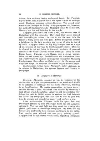 22                    E. ARSENIO MANUEL

in-law, their mothers having exchanged beads. But Pumbak-
hayon thinks that Aliguyon would not agree to such an arrange-
nient. Daulayan proposes to fight Aliguyon. The second spear
thrown hits Daulayan in the leg. Aliguyon spares him, however,
but pulls off Daulayan's beads. Magappid comes to see her son,
blaming him for not listening to her words.
     Aliguyon goes home and takes a rest, but returns later to
Daligdigan with his comrades. They stack their spears instead
and Pumbakhayon thinks it is time to end the feud, tells his
father to bring down the wine jars. Father Pangaiwan divides
a betel-nut for the two warriors, and a cup of wine is shared
by both. Aliguyon orders his hip bag brought over as a sign
of his proposal of marriage to Pumbakhayon's sister. Then he
is allowed to cut and bring in firewood, symbolic of personal
service to the bride's parents before marriage. Then he takes
Bugan home. Dumalao greets Bugan, now a grown woman.
Wine jars are opened up. Pumbakhayon and companions chan-
nel a watercourse to Bugan's bathing place to surprise Aliguyon;
Pumbakhayon then offers sacrificial prayer for the couple and
sings love songs. In response the women sing to Pumbakhayon.
     Pumbakhayon brings home Aliguyon's sister, Aginaya, as
he returns to Daligdigan; the spouses become well known in
Daligdigan.

                   B. Aliguyon at Hananga

     Synopsis. Aliguyon, spinning his top, is reminded by his
mother that he might bring destruction to the jewels with which
he is bedecked at marriage; but he thinks otherwise, deciding
to go head-hunting. He makes preparation, performs augury
and the bile-sac is good; his father tries his skill by throwing a
reed at him which he catches. Aliguyon and his comrades now
follow the path to Bilibil, where he revives the feud between
his father and Dinoyagan, who asks him to wait to give him
time to prepare and consult his augury and perform a rite.
     After preliminaries, Aliguyon hurls his spear first and
Dinoyagan catches it; then Dinoyagan hurls his and Aliguyon
catches it. The two next fight and they crush the growing rice
plants; girls come to encourage Dinoyagan. By noon the big
terrace gets destroyed; then comrades participate in the battle.
Two months pass without any one party gaining ground.
Aliguyon and his age mates return home, expecting Dinoyagan
 