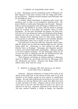 A SURVEY OF PHILIPPINE FOLK EPICS                   23

to come. Dinoyagan and his companions come to Hananga and
fight Aliguyon in the same manner, with the village girls cheer-
ing up Aliguyon. Nothing eventful happens, and Dinoyagan and
his comrades go home.
      In another village Guminigin is preparing gifts (meat and
glutinous rice) to take to his prospective parents-in-law. He
goes to Bilibil, to which place Dinoyagan has returned. Aliguyon
makes a second engagement with Dinoyagan at Bilibil, but with-
out success. He decides to go home, tells his mates to proceed
while he remains in one place, his intention being to catch
Guminigin. At this time Guminigin has Bugan, his child wife,
with him as he was taking her home, and Aliguyon seeing Bugan
snatches her and runs for home. Guminigin follows him, but
upon reaching home Aliguyon gives his baby sister, Aginaya,
to his pursuer, in exchange. Dinoyagan in turn snatches Aginaya
 from Guminigin's arms, but is caught on the way by nets.
      The third part of the story tells how Aliguyon makes bride-
 gifts for Bugan, how he fixes the bathing place for her, and her
 sitting place too. Dinoyagan in turn gathers his gifts and
 delivers them at Hananga. Dinoyagan and Aliguyon perform
 a dance, and mother Indumulaw participates. Aliguyon prefers
 to go home instead of staying. In turn Dinoyagan takes his jar
 of wine and gifts to Hananga and the two brothers-in-law also
 perform a dance there after chewing betel together.
       Then Aliguyon and Bugan go visiting relatives in Hananga;
 they go to Bilibil too, are served rice-wine by Dinoyagan until
 the companions get drunk. Aliguyon and Bugan leave them
 behind when they head for home.


   C. Hudhud of Aliguyon Who Was Bored by the Rustle
              of the Palm Tree at Aladugen

     Synopsis. Aliguyon, fatherless, is bored by the rustle of the
leaves of the palm tree in the center of their yard; so he bids
farewell to his mother, saying he will journey to neighboring
villages. He sees folks bathing and swimming in the river; then
he talks to an old man fishing with a hook who offers him betel
to chew and asks to be slain. Aliguyon does so, dries up the old
man's skin in the sun, and this done, he puts it on, and lo he
becomes an old man. Aliguyon, disguised in the old skin of the
old man, reaches Tulaling, a village of Bugan, the beautiful
 
