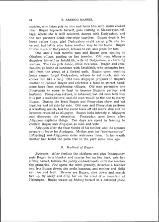 34                    E. ARSENIO MANUEL

maiden, who takes pity on him and feeds him with warm cooked
rice. Bugan bejewels herself, goes visiting to Makawayan vil-
lage, where she is well received, dances with Dadyaahon, and
the two partners drink rice-wine together. Bugan departs for
home rather tipsy, glad Dadyaahon could carry gifts she re-
ceived, but latter soon takes another way to his home. Bugan
thinks much of Dadyaahon, refuses to eat, and pines for him.
      One and a half months pass and Bugan goes visiting to
Olnabon village, putting on her jewelry. Old inan Aliguyon
disguises himself as Intuliktik, wife of Dadyaahon, a charming
woman. The two girls dance, drink rice-wine. Bugan and com-
panions go home at sundown with Intuliktik, who separates her-
self from the group at a forked path. Bugan upon reaching
home cannot forget Dadyaahon, refuses to eat much, and be-
comes thin like a twig. Old man Aliguyon proposes to Bugan's
mother to console Bugan and celebrate a feast to attract hand-
some boys from neighboring villages. Old man persuades one
Pinayudan to come to feast to become Bugan's partner and
husband. Pinayudan refuses, is ashamed, but old man tells him
it is just a make-believe, and old man would be the one to marry
Bugan. During the feast Bugan and Pinayudan chew and eat
together and sit side by side. Old man and Pinayudan perform
a wrestling match, but the event tears off old man's skin and he
becomes revealed as Aliguyon. Bugan looks intently at Aliguyon
and discovers the deception. Pinayudan goes home after
Aliguyon explains things. Ten days are spent in feasting to
confirm Bugan and Aliguyon as man and wife.
      Aliguyon after the feast thinks of his mother, and the spouses
prepare to leave for Aladugen. Mother sees her "rice-ear-sprout"
[offspring] and Aliguyon's sister welcomes them. In her wrath
mother had felled the palm tree in the yard some time ago.

                      D. H u d h u d of Bugan
     Synopsis. After feeding the chickens and pigs Indangunay
puts Bugan in a blanket and carries her on her back, gets her
sifting basket, follows the paddy embankments until she reaches
the granaries. She opens the tenth granary, detaches a blanket
and lets Bugan down; she grabs bananas, and mother and child
eat rice and fruit. Ravens see Bugan, dive down and snatch
her up, fly away and drop her on the crest of a mountain at
Habungan. Bugan wakes up finding herself in a different place
 