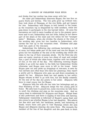 A SURVEY O F PHILIPPINE FOLK EPICS                 25

and thinks that her mother has done away with her.
     An older girl Indamolnay discovers Bugan; the two live on
guava fruits and berries. The two girls grow up without rice;
they look down at Hananga, at the rice fields, and get hungry
for rice. Indamolnay tells Bugan to bolt herself in the house,
as the mountain top is frequented by wild carabaos, while she
goes down to participate in the rice harvest below. At noon the
harvesters are told to carry bundles of rice to the granary pave-
ment and to eat; Indamolnay eats but little, hiding in her sleeve
part of her share of the meat and rice ration for her "younger
sister." Malinayu, when she divides the shares at the close of
the working day, gives but two bundles to Indamolnay, who
carries the rice up to the mountain crest. Chickens and pigs
meet her, peck at the rice-ears.
     Indamolnay the following day continues harvesting; is fed
at noon, but keeps aside part of the meat and rice for Bugan; is
given but two bundles at the end of the working day which she
takes to the top of their mountain abode. On the third day she
goes out again, receives at noon two slices of meat and cooked
rice, a part of which she takes home, together with two bundles
of rice, at the end of the day. The following morning Bugan
wishes to go with her sister to the field, but Indamolnay thinks
otherwise, and Bugan once more is left in the house. Later
Bugan goes out and picks up droppings of rice-ears, is seen by
rice carriers and other boys who kick her gleanings; they report
a pretty girl to Aliguyon who goes up and down mountains in
search for her. Alig~lyonfinds her and speaks to her softly;
Bugan refuses at first to go with him, but she finally consents.
At the end of the day she points to her sister. Aliguyon tells
boys to roast young rice for Bugan.
     Aliguyon tells his wife she can take her belongings and go,
thus disposing of her. Aliguvon keeps the two young girls at
home. He calls boys to pound rice, make rice-wine; he tells them
to catch the chickens and pigs on the mountain crest. And an
uyauy feast is celebrated for Aliguyon and Bugan. Holyat feast
is also performed, and there is sipping of rice-wine and dancing.
Indangunay meanwhile is informed of Bugan's uyauy feast and
she comes to see whether Bugan is her lost daughter. She selects
her fine skirt and belt, her necklaces, jewels, and hairstring of
beads, wears them and goes to visit Hananga where she sees
Bugan and Aliguyon dancing; she joins them. She recounts the
incident of the loss of her daughter and she goes back to fetch
 