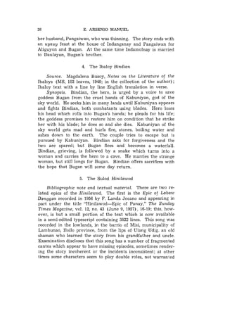 26                   E. ARSENIO MANUEL

her husband, Pangaiwan, who was thinning. The story ends with
an uyauy feast at the house of Indanganay and Pangaiwan for
Aliguyon and Bugan. At the same time Indamolnay is married
to Daulayan, Bugan's brother.

                    4. The Ibaloy Bindian

    Source. Magdalena Busoy, Notes on the Literature of the
Ibaloys (MS, 102 leaves, 1948; in the collection of the author) ;
Ibaloy text with a line by line English translation in verse.
    Synopsis. Bindian, the hero, is urged by a voice to save
goddess Bugan from the cruel hands of Kabuniyan, god of the
sky world. He seeks him in many lands until Kabuniyan appears
and fights Bindian, both combatants using blades. Hero loses
his head which rolls into Bugan's hands; he plegds for his life;
the goddess promises to restore him on condition that he strike
her with his blade; he does so and she dies. Kabuniyan of the
sky world gets mad and hurls fire, stones, boiling water and
ashes down to the earth. The couple tries to escape but is
pursued by Kabuniyan. Bindian asks for forgiveness and the
two are spared; but Bugan flees and becomes a waterfall.
Bindian, grieving, is followed by a snake which turns into a
woman and carries the hero to a cave. He marries the strange
woman, but still longs for Bugan. Bindian offers sacrifices with
the hope that Bugan will some day return.

                   5. The Sulod Hinilawod

    Bibliographic note and textual material. There are two re-
lated epics of the Hinilawod. The first is the Epic of Labaw
Danggan recorded in 1956 by I?. Landa Jocano and appearing in
part under the title "Hinilawod-Epic of Panay," The Sunday
Times Magazine, vol. 12, no. 43 (June 9, 1957), 16-19; this, how-
ever, is but a small portion of the text which is now available
in a semi-edited typescript containing 3822 lines. This song was
recorded in the lowlands, in the barrio of Misi, municipality of
Lambunao, Iloilo province, from the lips of Ulang Udig. an old
shaman who learned the story from his grandfather and uncle.
Examination discloses that this song has a number of fragmented
cantos which appear to have missing episodes, sometimes render-
ing the story incoherent or the incidents inconsistent; at other
times some characters seem to play double roles, not warranted
 