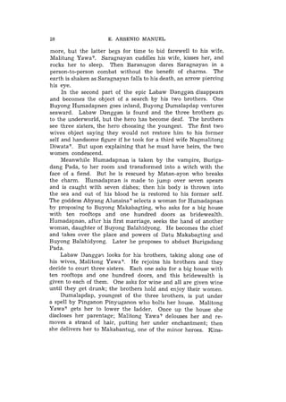28                    E. ARSENIO MANUEL

more, but the latter begs for time to bid farewell to his wife,
Malitung Yawa?. Saragnayan cuddles his wife, kisses her, and
rocks her to sleep. Then Baranugon dares Saragnayan in a
person-to-person combat without the benefit of charms. The
earth is shaken as Saragnayan falls to his death, an arrow piercing
his eye.
     In the second part of the epic Labaw Danggan disappears
and becomes the object of a search by his two brothers. One
Buyong Humadapnen goes inland, Buyong Dumalapdap ventures
seaward. Labaw Danggan is found and the three brothers go
to the underworld, but the hero has become deaf. The brothers
see three sisters, the hero choosing the youngest. The first two
wives object saying they would not restore him to his former
self and handsome figure if he took for a third wife Nagmalitong
Diwata?. But upon explaining that he must have heirs, the two
women condescend.
     Meanwhile Humadapnan is taken by the vampire, Buriga-
dang Pada, to her room and transformed into a witch with the
face of a fiend. But he is rescued by Matan-ayon who breaks
the charm. Humadapnan is made to jump over seven spears
and is caught with seven dishes; then his body is thrown into
the sea and out of his blood he is restored to his former self.
The goddess Abyang Alunsina? selects a woman for Humadapnan
by proposing to Buyong Makabagting, who asks for a big house
with ten rooftops and one hundred doors as bridewealth.
Humadapnan, after his first marriage, seeks the hand of another
woman, daughter of Buyong Balahidyong. He becomes the chief
and takes over the place and powers of Datu Makabagting and
Buyong Balahidyong. Later he proposes to abduct Burigadang
Pada.
     Labaw D a n g g a ~looks for his brothers, taking along one of
his wives, Malitong Yawa?. He rejoins his brothers and they
decide to court three sisters. Each one asks for a big house with
ten rooftops and one hundred doors, and this bridewealth is
given to each of them. One asks for wine and all are given wine
until they get drunk; the brothers hold and enjoy their women.
     Dumalapdap, youngest of the three brothers, is put under
a spell by Pinganon Pinyuganon who bolts her house. Malitong
Yawa? gets her to lower the ladder. Once up the house she
discloses her parentage; Malitong Yawa? delouses her and re-
moves a strand of hair, putting her under enchantment; then
she delivers her to Makabantug, one of the minor heroes. Kins-
 